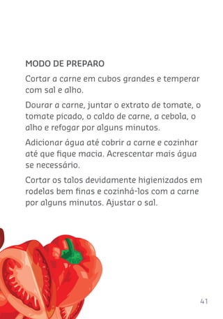 41
MODO DE PREPARO
Cortar a carne em cubos grandes e temperar
com sal e alho.
Dourar a carne, juntar o extrato de tomate, o
tomate picado, o caldo de carne, a cebola, o
alho e refogar por alguns minutos.
Adicionar água até cobrir a carne e cozinhar
até que ﬁque macia. Acrescentar mais água
se necessário.
Cortar os talos devidamente higienizados em
rodelas bem ﬁnas e cozinhá-los com a carne
por alguns minutos. Ajustar o sal.
 
