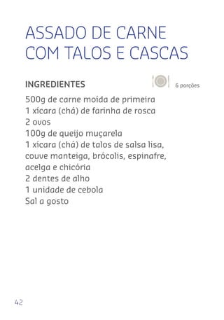 42
ASSADO DE CARNE
COM TALOS E CASCAS
6 porçõesINGREDIENTES
500g de carne moída de primeira
1 xícara (chá) de farinha de rosca
2 ovos
100g de queijo muçarela
1 xícara (chá) de talos de salsa lisa,
couve manteiga, brócolis, espinafre,
acelga e chicória
2 dentes de alho
1 unidade de cebola
Sal a gosto
 