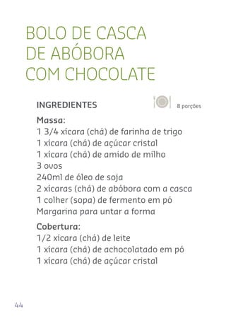 44
BOLO DE CASCA
DE ABÓBORA
COM CHOCOLATE
8 porçõesINGREDIENTES
Massa:
1 3/4 xícara (chá) de farinha de trigo
1 xícara (chá) de açúcar cristal
1 xícara (chá) de amido de milho
3 ovos
240ml de óleo de soja
2 xícaras (chá) de abóbora com a casca
1 colher (sopa) de fermento em pó
Margarina para untar a forma
Cobertura:
1/2 xícara (chá) de leite
1 xícara (chá) de achocolatado em pó
1 xícara (chá) de açúcar cristal
 