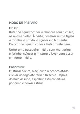 45
MODO DE PREPARO
Massa:
Bater no liquidiﬁcador a abóbora com a casca,
os ovos e o óleo. À parte, peneirar numa tigela
a farinha, o amido, o açúcar e o fermento.
Colocar no liquidiﬁcador e bater muito bem.
Untar uma assadeira média com margarina
e farinha, colocar a mistura e levar para assar
em forno médio.
Cobertura:
Misturar o leite, o açúcar e o achocolatado
e levar ao fogo até ferver. Reserve. Depois
do bolo assado, espalhar esta cobertura
por cima e deixar esfriar.
 