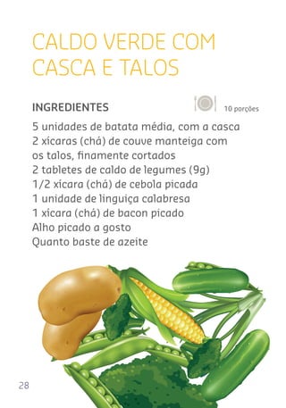 28
CALDO VERDE COM
CASCA E TALOS
10 porçõesINGREDIENTES
5 unidades de batata média, com a casca
2 xícaras (chá) de couve manteiga com
os talos, ﬁnamente cortados
2 tabletes de caldo de legumes (9g)
1/2 xícara (chá) de cebola picada
1 unidade de linguiça calabresa
1 xícara (chá) de bacon picado
Alho picado a gosto
Quanto baste de azeite
 