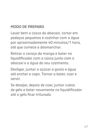 47
MODO DE PREPARO
Lavar bem a casca do abacaxi, cortar em
pedaços pequenos e cozinhar com a água
por aproximadamente 40 minutos/1 hora,
até que comece a desmanchar.
Retirar o caroço da manga e bater no
liquidiﬁcador com a casca junto com o
abacaxi e a água do seu cozimento.
Desligar, juntar o açúcar a gosto e água
até encher o copo. Tornar a bater, coar e
servir.
Se desejar, depois de coar, juntar cubos
de gelo e bater novamente no liquidiﬁcador
até o gelo ﬁcar triturado.
 