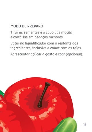 49
MODO DE PREPARO
Tirar as sementes e o cabo das maçãs
e cortá-las em pedaços menores.
Bater no liquidiﬁcador com o restante dos
ingredientes, inclusive a couve com os talos.
Acrescentar açúcar a gosto e coar (opcional).
 