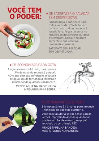 • DE ECONOMIZAR CADA GOTA
A água é essencial à vida, mas apenas
1% da água do mundo é potável.
40% das pessoas enfrentam escassez
de água. Ajude fechando a torneira e
solucionando qualquer vazamento.
MENOS ÁGUA NA PIA SIGNIFICA
MAIS ÁGUA PARA BEBER.
VOCÊ TEM
O PODER:
• DE SATISFAZER O PALADAR
SEM DESPERDIÇAR
Embora haja o suﬁciente para
todos, mais de 30% de toda a
comida produzida no mundo é
jogada fora. Faça sua parte na
redução do desperdício: durante
as refeições, coloque no prato
somente o que você irá
realmente consumir.
SATISFAÇA SEU PALADAR
SEM DESPERDIÇAR.
• DE PENSAR ANTES DE USAR
São necessárias 24 árvores para produzir
1 tonelada de papel de escritório.
Você pode ajudar a salvar nossas áreas
verdes imprimindo apenas quando for
preciso, em frente e verso, em papel
reciclado ou certiﬁcado FSC.
MENOS PAPEL NA BANDEJA,
MAIS ÁRVORES NO PLANETA.
 