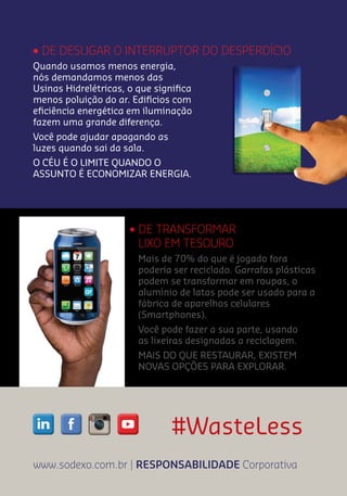 #WasteLess
www.sodexo.com.br | RESPONSABILIDADE Corporativa
• DE DESLIGAR O INTERRUPTOR DO DESPERDÍCIO
• DE TRANSFORMAR
LIXO EM TESOURO
Mais de 70% do que é jogado fora
poderia ser reciclado. Garrafas plásticas
podem se transformar em roupas, o
alumínio de latas pode ser usado para a
fábrica de aparelhos celulares
(Smartphones).
Você pode fazer a sua parte, usando
as lixeiras designadas a reciclagem.
MAIS DO QUE RESTAURAR, EXISTEM
NOVAS OPÇÕES PARA EXPLORAR.
Quando usamos menos energia,
nós demandamos menos das
Usinas Hidrelétricas, o que signiﬁca
menos poluição do ar. Edifícios com
eﬁciência energética em iluminação
fazem uma grande diferença.
Você pode ajudar apagando as
luzes quando sai da sala.
O CÉU É O LIMITE QUANDO O
ASSUNTO É ECONOMIZAR ENERGIA.
 