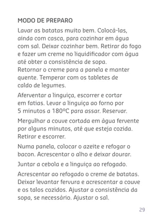 29
MODO DE PREPARO
Lavar as batatas muito bem. Colocá-las,
ainda com casca, para cozinhar em água
com sal. Deixar cozinhar bem. Retirar do fogo
e fazer um creme no liquidiﬁcador com água
até obter a consistência de sopa.
Retornar o creme para a panela e manter
quente. Temperar com os tabletes de
caldo de legumes.
Aferventar a linguiça, escorrer e cortar
em fatias. Levar a linguiça ao forno por
5 minutos a 180ºC para assar. Reservar.
Mergulhar a couve cortada em água fervente
por alguns minutos, até que esteja cozida.
Retirar e escorrer.
Numa panela, colocar o azeite e refogar o
bacon. Acrescentar o alho e deixar dourar.
Juntar a cebola e a linguiça ao refogado.
Acrescentar ao refogado o creme de batatas.
Deixar levantar fervura e acrescentar a couve
e os talos cozidos. Ajustar a consistência da
sopa, se necessário. Ajustar o sal.
 