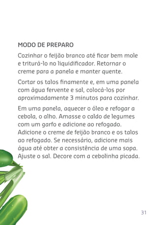 31
MODO DE PREPARO
Cozinhar o feijão branco até ﬁcar bem mole
e triturá-lo no liquidiﬁcador. Retornar o
creme para a panela e manter quente.
Cortar os talos ﬁnamente e, em uma panela
com água fervente e sal, colocá-los por
aproximadamente 3 minutos para cozinhar.
Em uma panela, aquecer o óleo e refogar a
cebola, o alho. Amasse o caldo de legumes
com um garfo e adicione ao refogado.
Adicione o creme de feijão branco e os talos
ao refogado. Se necessário, adicione mais
água até obter a consistência de uma sopa.
Ajuste o sal. Decore com a cebolinha picada.
 