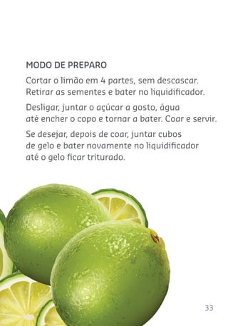 33
MODO DE PREPARO
Cortar o limão em 4 partes, sem descascar.
Retirar as sementes e bater no liquidiﬁcador.
Desligar, juntar o açúcar a gosto, água
até encher o copo e tornar a bater. Coar e servir.
Se desejar, depois de coar, juntar cubos
de gelo e bater novamente no liquidiﬁcador
até o gelo ﬁcar triturado.
 