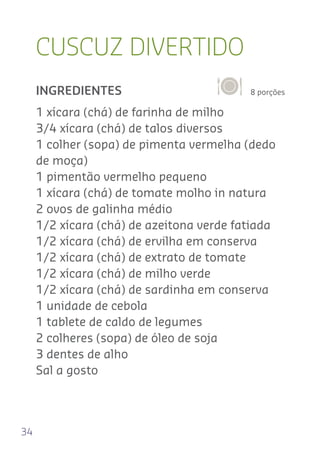 34
CUSCUZ DIVERTIDO
8 porçõesINGREDIENTES
1 xícara (chá) de farinha de milho
3/4 xícara (chá) de talos diversos
1 colher (sopa) de pimenta vermelha (dedo
de moça)
1 pimentão vermelho pequeno
1 xícara (chá) de tomate molho in natura
2 ovos de galinha médio
1/2 xícara (chá) de azeitona verde fatiada
1/2 xícara (chá) de ervilha em conserva
1/2 xícara (chá) de extrato de tomate
1/2 xícara (chá) de milho verde
1/2 xícara (chá) de sardinha em conserva
1 unidade de cebola
1 tablete de caldo de legumes
2 colheres (sopa) de óleo de soja
3 dentes de alho
Sal a gosto
 
