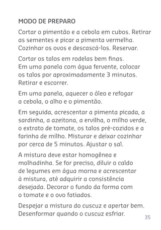 35
MODO DE PREPARO
Cortar o pimentão e a cebola em cubos. Retirar
as sementes e picar a pimenta vermelha.
Cozinhar os ovos e descascá-los. Reservar.
Cortar os talos em rodelas bem ﬁnas.
Em uma panela com água fervente, colocar
os talos por aproximadamente 3 minutos.
Retirar e escorrer.
Em uma panela, aquecer o óleo e refogar
a cebola, o alho e o pimentão.
Em seguida, acrescentar a pimenta picada, a
sardinha, a azeitona, a ervilha, o milho verde,
o extrato de tomate, os talos pré-cozidos e a
farinha de milho. Misturar e deixar cozinhar
por cerca de 5 minutos. Ajustar o sal.
A mistura deve estar homogênea e
molhadinha. Se for preciso, diluir o caldo
de legumes em água morna e acrescentar
à mistura, até adquirir a consistência
desejada. Decorar o fundo da forma com
o tomate e o ovo fatiados.
Despejar a mistura do cuscuz e apertar bem.
Desenformar quando o cuscuz esfriar.
 