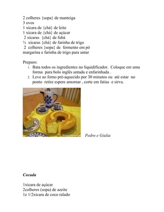 2 colheres {sopa} de manteiga
3 ovos
1 xícara de {chá} de leite
1 xícara de {chá} de açúcar
 2 xícaras {chá} de fubá
½ xícaras {chá} de farinha de trigo
 2 colheres {sopa} de fermento em pó
margarina e farinha de trigo para untar

Preparo:
   1. Bata todos os ingredientes no liquidificador. Coloque em uma
      forma para bolo inglês untada e enfarinhada .
   2. Leve ao forno pré-aquecido por 30 minutos ou até estar no
      ponto retire espere amornar , corte em fatias e sirva.




                                    Pedro e Giulia




Cocada

1xicara de açúcar
2colheres (sopa) de azeite
1e 1/2xícara de coco ralado
 