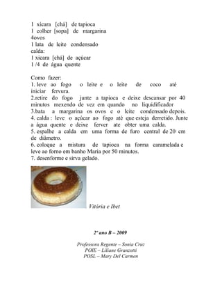 1 xícara [chá] de tapioca
1 colher [sopa] de margarina
4ovos
1 lata de leite condensado
calda:
1 xicara [chá] de açúcar
1 /4 de água quente

Como fazer:
1. leve ao fogo      o leite e o leite    de   coco     até
iniciar fervura.
2.retire do fogo junte a tapioca e deixe descansar por 40
minutos mexendo de vez em quando no liquidificador
3.bata a margarina os ovos e o leite condensado depois.
4. calda : leve o açúcar ao fogo até que esteja derretido. Junte
a água quente e deixe ferver ate obter uma calda.
5. espalhe a calda em uma forma de furo central de 20 cm
de diâmetro.
6. coloque a mistura de tapioca na forma caramelada e
leve ao forno em banho Maria por 50 minutos.
7. desenforme e sirva gelado.




                       Vitória e Ibet



                         2º ano B – 2009

                  Professora Regente – Sonia Cruz
                     POIE – Liliane Granzotti
                     POSL – Mary Del Carmen
 