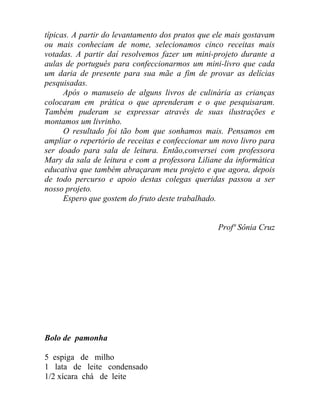 típicas. A partir do levantamento dos pratos que ele mais gostavam
ou mais conheciam de nome, selecionamos cinco receitas mais
votadas. A partir daí resolvemos fazer um mini-projeto durante a
aulas de português para confeccionarmos um mini-livro que cada
um daria de presente para sua mãe a fim de provar as delícias
pesquisadas.
      Após o manuseio de alguns livros de culinária as crianças
colocaram em prática o que aprenderam e o que pesquisaram.
Também puderam se expressar através de suas ilustrações e
montamos um livrinho.
      O resultado foi tão bom que sonhamos mais. Pensamos em
ampliar o repertório de receitas e confeccionar um novo livro para
ser doado para sala de leitura. Então,conversei com professora
Mary da sala de leitura e com a professora Liliane da informática
educativa que também abraçaram meu projeto e que agora, depois
de todo percurso e apoio destas colegas queridas passou a ser
nosso projeto.
      Espero que gostem do fruto deste trabalhado.


                                                 Profª Sônia Cruz




Bolo de pamonha

5 espiga de milho
1 lata de leite condensado
1/2 xícara chá de leite
 