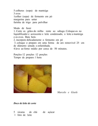 5 colheres (sopa) de manteiga
3 ovos
1colher (sopa) de fermento em pó
margarina para untar
farinha de trigo para polvilhar

Modo de fazer
1. Corte os grãos do milho rente ao sabugo. Coloque-os no
liquidificador e acrescente o leite condensado, o leite a manteiga
e os ovos. Bata bem.
2. incorpore delicadamente o fermento em pó
 3. coloque o preparo em uma forma de aro removível 25 cm
de diâmetro untada e enfarinhada.
4.leve ao forno médio por cerca de 50 minutos.

Porções 12 porções 12 porções
Tempo de preparo: 1 hora




                                         Marcelo e Gisele



Doce de leite de corte


5 xícaras     de chá       de   açúcar
 1 litro de leite
 
