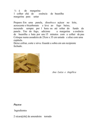 ½ á     de margarina
1 colher chá de      essência     de baunilha
margarina para untar

Preparo: Em uma panela, dissolva o açúcar no leite,
acrescente o bicarbonato e leve ao fogo baixo,
mexendo sempre por 1 hora ou até soltar do fundo da
panela . Tire do fogo, adicione            a margarina a essência
de baunilha e bata por uns 15 minutos com a colher de pau
Coloque numa assadeira de 25cm x 35 cm untada e alise com uma
espátula.
Deixe esfriar, corte e sirva. Guarde a sobra em um recipiente
fechado.




                                      Ana Luiza e Angélica




Paçoca

lngredientes

2 xícara[chá] de amendoim   torrado
 