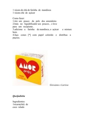 1 xícara de chá de farinha de mandioca
1 xícara chá de açúcar

Como fazer:
1.tire um pouco da pele dos amendoins
2.bata no liquidificador aos poucos , e leve
para um recipiente .
3.adicione a farinha de mandioca, o açúcar   e misture
bem.
4.faça cones [*] com papel colorido e distribua a
paçoca.




                                    Giovanne e Larissa



Queijadinha

Ingredientes:
1xicara(chá) de
coco ralado
 