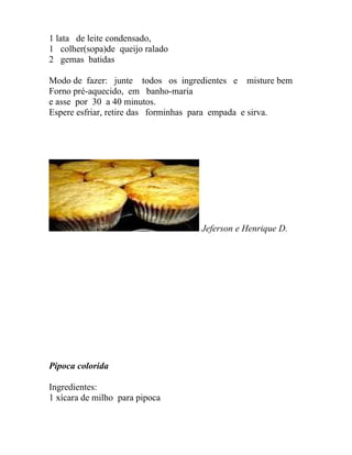 1 lata de leite condensado,
1 colher(sopa)de queijo ralado
2 gemas batidas

Modo de fazer: junte todos os ingredientes e misture bem
Forno pré-aquecido, em banho-maria
e asse por 30 a 40 minutos.
Espere esfriar, retire das forminhas para empada e sirva.




                                   Jeferson e Henrique D.




Pipoca colorida

Ingredientes:
1 xícara de milho para pipoca
 