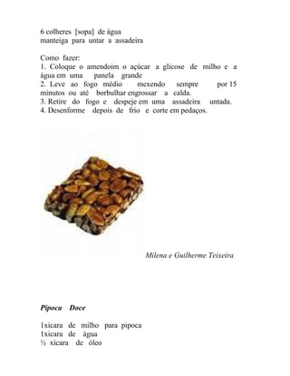 6 colheres [sopa] de água
manteiga para untar a assadeira

Como fazer:
1. Coloque o amendoim o açúcar a glicose de milho e a
água em uma     panela grande
2. Leve ao fogo médio       mexendo    sempre    por 15
minutos ou até borbulhar engrossar a calda.
3. Retire do fogo e despeje em uma assadeira untada.
4. Desenforme depois de frio e corte em pedaços.




                                  Milena e Guilherme Teixeira




Pipoca   Doce

1xicara de milho para pipoca
1xicara de água
½ xícara de óleo
 