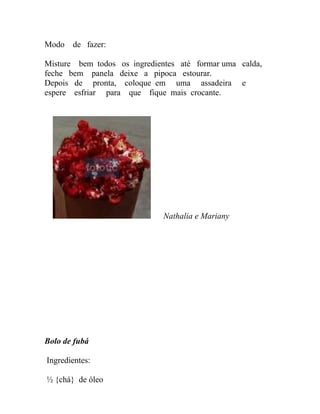 Modo   de fazer:

Misture bem todos os ingredientes até formar uma calda,
feche bem panela deixe a pipoca estourar.
Depois de pronta, coloque em uma assadeira e
espere esfriar para que fique mais crocante.




                              Nathalia e Mariany




Bolo de fubá

Ingredientes:

½ {chá} de óleo
 