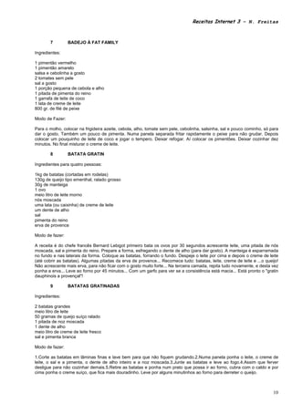 Receitas Internet 3 – N. Freitas



        7        BADEJO À FAT FAMILY

Ingredientes:

1 pimentão vermelho
1 pimentão amarelo
salsa e cebolinha a gosto
2 tomates sem pele
sal a gosto
1 porção pequena de cebola e alho
1 pitada de pimenta do reino
1 garrafa de leite de coco
1 lata de creme de leite
800 gr. de filé de peixe

Modo de Fazer:

Para o molho, colocar na frigideira azeite, cebola, alho, tomate sem pele, cebolinha, salsinha, sal e pouco cominho, só para
dar o gosto. Também um pouco de pimenta. Numa panela separada fritar rapidamente o peixe para não grudar. Depois
colocar um pouquinho de leite de coco e jogar o tempero. Deixar refogar. Aí colocar os pimentões. Deixar cozinhar dez
minutos. No final misturar o creme de leite.

        8        BATATA GRATIN

Ingredientes para quatro pessoas:

1kg de batatas (cortadas em rodelas)
130g de queijo tipo ementhal, ralado grosso
30g de manteiga
1 ovo
meio litro de leite morno
nós moscada
uma lata (ou caixinha) de creme de leite
um dente de alho
sal
pimenta do reino
erva de provence

Modo de fazer:

A receita é do chefe francês Bernard Lebigot primeiro bata os ovos por 30 segundos acrescente leite, uma pitada de nós
moscada, sal e pimenta do reino. Prepare a forma, esfregando o dente de alho (para dar gosto). A manteiga é esparramada
no fundo e nas laterais da forma. Coloque as batatas, forrando o fundo. Despeje o leite por cima e depois o creme de leite
(até cobrir as batatas). Algumas pitadas da erva de provence... Recomece tudo: batatas, leite, creme de leite e ...o queijo!
Não acrescente mais erva, para não ficar com o gosto muito forte... Na terceira camada, repita tudo novamente, e desta vez
ponha a erva... Leve ao forno por 45 minutos... Com um garfo para ver se a consistência está macia... Está pronto o "gratin
dauphinois a provençal"!

        9        BATATAS GRATINADAS

Ingredientes:

2 batatas grandes
meio litro de leite
50 gramas de queijo suíço ralado
1 pitada de noz moscada
1 dente de alho
meio litro de creme de leite fresco
sal e pimenta branca

Modo de fazer:

1.Corte as batatas em lâminas finas e lave bem para que não fiquem grudando.2.Numa panela ponha o leite, o creme de
leite, o sal e a pimenta, o dente de alho inteiro e a noz moscada.3.Junte as batatas e leve ao fogo.4.Assim que ferver
desligue para não cozinhar demais.5.Retire as batatas e ponha num prato que possa ir ao forno, cubra com o caldo e por
cima ponha o creme suíço, que fica mais douradinho. Leve por alguns minutinhos ao forno para derreter o queijo.



                                                                                                                         10
 