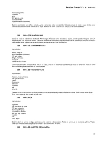 Receitas Internet 3 – N. Freitas


miúdos de galinha
1 cebola
alho
250 grs de arroz
sumo de limão
3 gemas de ovo (opcional)

Cozinhe os miúdos com alho e cebola. Junte o arroz até estar bem cozido. Bata as gemas de ovos e vaze dentro umas
colheres do caldo mexendo e misture na sopa. Na hora de servir cada um use um pouco de sumo de limão.




       302      SOPA COM ALMÔNDEGAS

Caldo de vaca de substância clarificado Almôndegas feitas de carne assada ou cozida, cebola picada refogada com um
dente de alho, um pouco de farinha. Deixa-se arrefecer e fazem-se bolas pequenas que se passam por farinha. Quando o
caldo está a ferver colocam-se as almôndegas rapidamente para não desfazerem.

       303      SOPA DE ALHOS FRANCESES

Ingredientes:

Batata em puré
alhos franceses (poirreau)
100 grs. natas
30 grs. manteiga
2 l. água
cubos de pão torrado

Cozem-se as batatas com os alhos. Tritura-se tudo, junta-se os restantes ingredientes e deixa-se ferver. Na hora de servir
adiciona-se as gemas batidas e os cubos de pão.

       304      SOPA DE COUVE-REPOLHO

Ingredientes:

1 couve, roxa ou branca
200 grs de bacon
1 aipo
2 cenouras
2 batatas
1 cebola
sal
pimenta

Deixe a couve cozer cortada em tiras grossas. Coza os restantes legumes cortados em cubos. Junte tudo e deixe ferver.
Sirva com cubos de pão torrado ou pão frito.

       305      SOPA SECA

Ingredientes:

1 galinha
250 grs carne de vaca
125 grs. presunto
2 chouriço/linguiça
2 couves ou repolho
400 grs. pão caseiro
hortelã
sal
2,5 lt. água

Cozinhe bem as carnes na água com sal. Junte a couve e deixe cozer. Retire as carnes, e os ossos da galinha. Vaze o
caldo por cima das fatias de pão e da hortelã e leve 20 minutos ao forno.

       306      SOPA DE CAMARÃO À BRASILEIRA



                                                                                                                      100
 