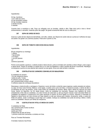 Receitas Internet 3 – N. Freitas



Ingredientes:

0,5 kg. mandioca
1,5 lt. caldo de carne
0,5 kg camarões cozidos
0,5 kg. tomates maduros
2 dentes de alho
2 cebolas

Cozinhe bem a mandioca e rale. Faça um refogado com os tomates, cebola e alho. Rale tudo junto e leve a ferver
acrescentando o camarão, mexendo para não pegar. Se gostar acrescente leite de coco ou leite puro.

       307      SOPA DE GRÃO DE BICO

Coze-se o grão de bico depois de demolhado, com alho, cebola, sal. Depois de cozido rala-se e junta-se 2 colheres de sopa
de azeite e se gostar uns coentros picados. Pode servir quente ou fria.



       308      SOPA DE TOMATE COM OVOS ESCALFADOS

Ingredientes:

60 grs margarina ou manteiga
1 cebola
1 Kg tomates
+-0,5 água
1 ovo por pessoa
sal
coentros (opcional)

Ponha numa panela a gordura, a cebola picada e deixe alourar, junte os tomates sem pevides e deixe refogar, junte a água
e deixe ferver. Passe os tomates no passe-vite ou no copo da batedeira e volta à panela até ferver novamente. Rectifique
os temperos e ponha os ovos abertos até cozerem ao seu gosto. Sirva com pão torrado e coentros.

       309      COSTELETAS DE CARNEIRO COM MOLHO DE MANJERONA

6 costeletas de carneiro
15 g de manjerona fresca
l dente de alho 1 limão
6 colheres (sopa) de azeite
sal e pimenta preta moída a altura
4 colheres (sopa) de conhaque (facultativo)

Descasque o dente de alho e esmague-o. Esprema o sumo de limão e corte-lhe casca (apenas a parte amarela) em juliana,
ou seja, em tiras muito fininhas. Misture, numa tigela, o azeite como sumo de limão, a manjerona picada, o dente de alho e
os temperos de sal e de pimenta. Junte a este molho as costeletas de carneiro. Mexa, tape e deixe em repouso por duas
horas, dentro do fiigorífico. Ao fim deste tempo, retire as costeletas da marinada. Aqueça uma frigideira de fundo
antiaderente e frite nela as costeletas, uns sete minutos de cada lado ou até que fiquem macias e bem douradas Retire as
costeletas da frigideira e conserve-as num prato aquecido ou dentro do forno ligado no mínimo. Adicione a marinada na
fiigideira e deixe ferver por dois minutos em fogo esperto ou até que reduza para metade. Acrescente, então, a casca de
limão em juliana. Junte o conhaque e puxe fogo com cuidado. Coloque as costeletas num prato de serviço. Deite o molho
sobre as costeletas. Decore com folhas de manjerona.

       310      COSTELETAS DE VITELA À MODA DO CHEFE

4 costeletas de Vitela
sal e pimenta preta moída na altura
vinho branco q.b.
azeite para fritar
4 fatias finas de pão de forma
1 pimento verde sem sementes e cortados em tiras

Para os Tomates Recheados

4 tomates maduros mas firmes



                                                                                                                      101
 