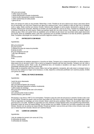 Receitas Internet 3 – N. Freitas


100 g de carne picada
1 colher (sopa) de azeite
1 cebola descascada e picada miudamente
1 dente de alho descascado e picado muidamente
1 colher (sobremesa) de salsa picada
1 gema de ovo

Abra uma tampa em cada um dos tomates. Retire-lhes o miolo. Polvilhe-os de sal e deixe-os de «boca» para baixo dentro
de um escorredor, por uma hora. Passe-os por água fria e seque-os bem. Leve a cebola e o alho ao fogo com a manteiga.
Junte a salsa. Deixe cozinhar por breves minutos. Adicione este refogado à carne picada. Acrescente a gema de ovo e
tempere. Misture tudo muito bem. Recheie os tomates com este preparado. Leve-os ao forno. Tempere as costeletas de sal
e pimenta e borrife-as de vinho branco. Deixe que ganhem gosto por uns vinte minutos. Frite, depois, em azeite. Retire a
côdea ao pão e frite-o em azeite.Tanto as costeletas como as fatias de pão devem ser escorridas sobre papel absorvente
de cozinha. Sirva as costeletas sobre o pão frito e guarneça com os tomates recheados e as tiras de pimento, igualmente
fritas. Complete a decoração com pimentos morrones e legumes cozidos a vapor.

       311      ENTRECOSTO COM MIGAS

Ingredientes:

800 g de entrecosto
50 g de toucinho
3 colheres de sopa de massa de pimentão
6 dentes de alho
50 g de margarina com sal
1 pão (tipo alentejano)
água
coentros picados
limão

Corte o entrecosto em pedaços pequenos e o toucinho em fatias. Tempere com a massa de pimentão e os alhos picados e
deixe assim de um dia para o outro. Frite a carne na margarina Vaqueiro até ficar bem dourada. Tempere com sal, retire a
carne e mantenhas quente. Parta o pão, de preferência duro, em bocados e escalde-o com água a ferver apenas em
quantidade suficiente para o pão a absorver toda.
Deite o pão no recipiente onde fritou a carne. Mexa, leve ao fogo agitando o recipiente, até o pão secar e conseguir tomar a
forma de rolo. Coloque as migas numa travessa e, à volta, disponha o entrecosto polvilhado com coentros picados. Enfeite
com gomos de limão.

       312      PERNIL DE PORCO EM MASSA

Ingredientes:

l pernil de porco desossada
½ dl de azeite
450 g de patê de fígados (de compra)
l00 g de cogumelos pequenos cortados miudamente
l colher (sopa) de manteiga
400 g de massa folhada (pode usar a de compra)
l ovo batido
sal e pimenta preta moída na altura
coentros frescos, para decorar.

Pré-aqueça o seu fomo a 190º C (5 no termostato). Tempere a peça de carne de sal (pouco) e pimenta. Enrole e ate-a com
fio de cozinha. Pincele de azeite e leve ao fomo para assar por uma hora e meia a duas horas. Numa tigela bata o patê.
Frite os cogumelos na manteiga, por cinco minutos. Deixe o pernil de porco arrefecer. Retire o fio da cozinha. Barre toda o
pernil de porco com patê. Espalhe os cogumelos por cima. Estenda a massa folhada sobre uma superfície lisa enfarinhada.
Embrulhe a peça de carne na massa folhada. Una os bordos com ovo batido. Pincele com ovo toda a superfície de massa
folhada. Decore com as sobras de massa folhada. Pincele-as também. Leve ao forno por trinta e cinco minutos mais ou até
que a massa fique bem dourada. Decore com coentros frescos.

       313      CARRÉ DE CARNEIRO

Ingredientes:

l vão de costelas de carneiro com cerca de 2,5 kg
6 colheradas de azeite
3 colheradas de mostarda



                                                                                                                        102
 