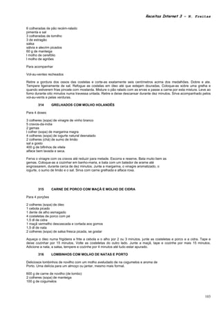 Receitas Internet 3 – N. Freitas


6 colheradas de pão recém-ralado
pimenta e sal
3 colheradas de tomilho
3 de estragão
salsa
sálvia e alecrim picados
60 g de manteiga
l molho de cerefólio
l molho de agriões

Para acompanhar

Vol-au-ventes recheados

Retire a gordura dos ossos das costelas e corte-as exatamente seis centímetros acima dos medalhões. Dobre e ate.
Tempere ligeiramente de sal. Refogue as costelas em óleo até que estejam douradas. Coloque-as sobre uma grelha e
quando estiverem frias pincele com mostarda. Misture o pão ralado com as ervas e passe a carne por esta mistura. Leve ao
fomo durante oito minutos numa travessa untada. Retire e deixe descansar durante dez minutos. Sirva acompanhado pelos
vol-au-vents e pelas verduras.

       314       GRELHADOS COM MOLHO HOLANDÊS

Para 4 doses:

3 colheres (sopa) de vinagre de vinho branco
5 cravos-da-índia
2 gemas
l colher (sopa) de margarina magra
4 colheres (sopa) de iogurte natural desnatado
2 colheres (chá) de sumo de limão
sal a gosto
400 g de bifinhos de vitela
alface bem lavada e seca.

Ferva o vinagre com os cravos até reduzir para metade. Escorra e reserve. Bata muito bem as
gemas. Coloque-as a cozinhar em banho-maria, e bata com um batedor de arame até
engrossarem, durante cerca de dez minutos. Junte a margarina, o vinagre aromatizado, o
iogurte, o sumo de limão e o sal. Sirva com carne grelhada e alface roxa.




       315       CARNE DE PORCO COM MAÇÃ E MOLHO DE CIDRA

Para 4 porções

2 colheres (sopa) de óleo
1 cebola picado
1 dente de alho esmagado
4 costeletas de porco com pé
1,5 dl de cidra
1 maçã vermelho descascada e cortada aos gomos
1,5 dl de nata
2 colheres (sopa) de salsa fresca picada, se gostar

Aqueça o óleo numa frigideira e frite a cebola e o alho por 2 ou 3 minutos. junte as costeletas e porco e a cidra. Tape e
deixe cozinhar por 15 minutos. Volte as costeletas do outro lado. Junte a maçã, tape e cozinhe por mais 15 minutos.
Adicione a nata, a salsa, tempere e cozinhe por 4 minutos até tudo estar apurado.

       316       LOMBINHOS COM MOLHO DE NATAS E PORTO

Deliciosos lombinhos de novilho com um molho aveludado de na cogumelos e aroma de
Porto. Uma delícia para um almoço ou jantar, mesmo mais formal.

600 g de carne de novilho (de lombo)
2 colheres (sopa) de manteiga
100 g de cogumelos



                                                                                                                     103
 