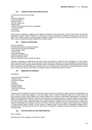 Receitas Internet 3 – N. Freitas


       319       CARNE DE PORCO EM VINHA DALHOS

1,5 kg de carne de porco entremeado
Sal
pimenta e colorau q.b.
2 dl de vinho branco
4 dentes de alho
0,5 dl de vinagre tinto
l folha de louro
1 colher (chá) de grãos de pimenta, esmagados
1 raminho de salsa
2 cravinhos
60 g de banha

Corte a carne em pedaços, coloque-os num alguidar e tempere-os com sal, pimenta um pouco de colorau e os restantes
ingredientes, excepto a banha. Mexa bem e deixe assim 3 dias em lugar fresco, mexendo 2 vezes por dia. No dia, num
tacho, leve ao fogo a banha e, quando quente, junte-lhe os pedaços de carne vá-os mexendo até ficarem fritos e tenros.
Sirva a carne com gomos de limão e batata frita ou inhame cozido.

       320       MIGAS À ALENTEJANA

0,5 kg de entrecosto
0,5 kg le carne de porco cortada em bifanas
l chávena (chá) de massa de pimentão
3 bons dentes de alho
1,5 dl de vinho
l kg de pão alentejano
2 colheres (sopa) de banha
60 g de chouriço de carne
120 g de cacholeira e outro chouriço de sangue

Tempere o entrecosto e as bifanas de porco com massa de pimentão, os dente de alho, esmagados, e o vinho branco.
Deixe ficar neste tempero 2 dias. No dia, demolhe o pão em água fria e esprema-o mas não demasiado. Num tacho grande,
leve ao fogo a banha e, quando quente, frite nela a carne e os enchidos, retirando-os conforme forem ficando fritos. Quando
ficar só a gordura, junte-lhe então o pão, amasse-o bem com a colher de pau e vá sacudindo o recipiente até ganhar crosta.
Sirva o pão com as carnes e os enchidos e, se quiser, decore com gomos de laranja ou de limão.

       321       MINESTRA DE CARNEIRO

Ingredientes

1 kg de carneiro aos pedaços
4 dentes de alho
um raminho de salsa
1 cebola
2 cenouras
150 g de ervilhas
2 batatas grandes
1 copo de vinho branco
sal e azeite

Limpam-se bem os pedaços de carneiro, eliminando a gordura. Picam-se os alhos e a salsa, misturam-se e esfregam-se na
carne. Põe-se o azeite numa frigideira e, uma vez quente, frita-se o carneiro, dando-lhe voltas com a colher de pau até
estar dourado À parte, noutra frigideira com azeite, salteiam-se as cenouras, previamente descascados e cortadas às
rodelas, até estarem tenras. Põe-se o carneiro e as cenouras numa caçarola, junta-se um copo de caldo e leva-se ao fogo.
Assim que levanta fervura, .junta-se o sal e o vinho. Leva-se de novo a ebulição até que o álcool se evapore, e então baixa-
se o fogo. Deixa-se cozer suavemente. Meia hora antes de finalizar a cozedura da carne, descascam-se e cortam-se as
batatas e acrescentam-se à caçarola, junto com as ervilhas. Cobre-se o guisado com água, leva-se novamente a a ebulição
e, quando levanta fervura, baixa-se o fogo, tapa-se e deixa-se cozer até que todos os ingredientes estejam tenros.
Conselho Final A minestra pode ser mais ou menos seca. É necessário ir vigiando e juntando mais água à medida que se
vai evaporando.

       322       NACO DE NOVILHO COM TRÊS PIMENTAS

Para 4 pessoas

800 g de lombo, vazia, pojadouro ou alcatra de novilho



                                                                                                                        105
 