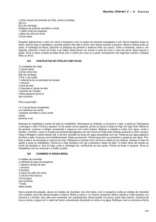 Receitas Internet 3 – N. Freitas


l colher (sopa) de pimentas da Índia, secas e sortidas
Sal q.b.
60 g de manteiga
Pedaços de pimenta vermelho e verde
1 colher (chá) de mostarda
l cálice de vinho do Porto
2 dl de natas

Espalme ligeiramente o naco de carne e tempere-o com os grãos de pimenta esmagados e sal. Numa frigideira larga ou
tacho, leve ao fogo a manteiga e, quando quente, frite nela a carne, sem deixar queimar a gordura. Retire-a depois para um
prato. À manteiga da fritura, adicione os pedaços de pimento e deixe-os fritar um pouco. Junte a mostarda, mexa e, em
seguida, adicione o vinho do Porto e as natas. Deixe ferver um minuto e junte de novo o naco de carne. Deixe apurar a
gosto. Sirva a carne cortada às fatias finas com o molho por cima ou à parte. Acompanhe com legumes cozidos e batatas
fritas ou arroz.

        323      COSTELETAS DE VITELAS COM FAVAS

12 costeletas de vitela
½ kg de ossos
3 dl de vinho tinto
80g de manteiga
2 dl e ½ de azeite
1 colherinha de concentrado de tomate
1 cenoura
l rama de aipo
2 chacolas e l dente de alho
l raminho de Tomilho
l folha pequena de louro
sal e pimenta

Para a guamição

l e ½ kg de favas congeladas
uns raminhos de menta
l pimento vermelho e outro verde
azeite
pimenta e sal

Desosse as costeletas e ponha de lado os medalhões. Descasque as chalotas, a cenoura e o aipo, e parta-os. Descasque
e esmague o alho. Ponha a aquecer l dl de azeite numa caçarola, ponha os ossos e deixe-os frigir em fogo forte. Retire-os
da gordura. Leve-os a refogar novamente e regue-os com vinho branco. Reduza a metade e cubra com água. Junte o
tomate, o tomilho, o louro e 4 grãos de pimenta esmagados com sal. Ferva em fogo lento durante quarenta e cinco minutos.
Faça a filtragem e deixe reduzir até ¼ de litro. Escalde as favas em água temperada com sal. Passe-as por água gelada e
tire-lhes a pele. Coza-as com hortelã-pimenta. Deixe-as escorrer. Chamusque bem os pimentos e passe-os por água. Tire-
lhes a pele e as sementes e corte-os às tiras. Refogue-os durante cinco minutos e deixe-os em reserva. Aqueça o resto do
azeite e junte os medalhões. Ponha-os a frigir tempere com sal e pimenta e deixe de lado. O molho deve ser levado ao
ponto de ebulição e, fora do fogo, junte a manteiga fria, rectificando ao seu gosto. Ponha as favas a aquecer. Sirva os
medalhões com as verduras e o molho à parte.

        324      CHAMBÃO À NOSSA MODA

4 rodelas de chambão
3 colheres de sopa de margarina
1 cebola 4 dentes de alho
1 cenoura
2 tomates
2 cubos de caldo de carne
1,5 dl de vinho branco
2 dl de água
sal e pimenta
1 limão
salsa picada

Numa panela de pressão, aloure as rodelas de chambão, dos dois lados, com a margarina (volte as rodelas de chambão
com cuidado, para não deixar escapar o tutano). Retire a carne e, no mesmo recipiente, deite a cebola e o alho picados, e a
cenoura e o tomate, sem pele nem sementes, em quadradinhos. Deixe estufar um pouco sobre fogo brando. Introduza de
novo a carne e regue com o caldo de Carne, previamente dissolvido no vinho e na água. Retifique o sal e a pimenta e feche



                                                                                                                       106
 