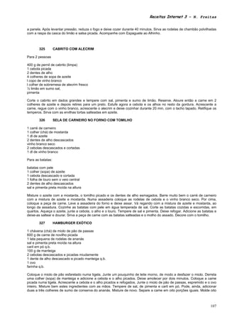 Receitas Internet 3 – N. Freitas


a panela. Após levantar pressão, reduza o fogo e deixe cozer durante 40 minutos. Sirva as rodelas de chambão polvilhadas
com a raspa da casca do limão e salsa picada. Acompanhe com Espaguete ao Alhinho.



       325         CABRITO COM ALECRIM

Para 2 pessoas

400 g de pernil de cabrito (limpa)
1 cebola picada
2 dentes de alho
4 colheres de sopa de azeite
l copo de vinho branco
l colher de sobremesa de alecrim fresco
½ limão em sumo sal,
pimenta

Corte o cabrito em dados grandes e tempere com sal, pimenta e sumo de limão. Reserve. Aloure então a carne em 2
colheres de azeite e depois retires para um prato. Estufe agora a cebola e os alhos no resto da gordura. Acrescente a
carne, regue com o vinho branco, acrescente o alecrim e deixe cozinhar durante 20 min, com o tacho tapado. Retifique os
temperos. Sirva com as ervilhas tortas salteadas em azeite.

       326         SELA DE CARNEIRO NO FORNO COM TOMILHO

1 carré de carneiro
1 colher (chá) de mostarda
1 dl de azeite
2 dentes de alho descascados
vinho branco seco
2 cebolas descascados e cortadas
1 dl de vinho branco

Para as batatas:

batatas com pele
1 colher (sopa) de azeite
1 cebola descascado e cortada
1 folha de louro sem o veio central
2 dentes de alho descascados
sal e pimenta preta moída na altura

Misture o azeite com a mostarda, o tomilho picado e os dentes de alho esmagados. Barre muito bem o carré de carneiro
com a mistura de azeite e mostarda. Numa assadeira coloque as rodelas de cebola e o vinho branco seco. Por cima,
coloque a peça de carne. Leve a assadeira do forno e deixe assar. Vá regando com a mistura de azeite e mostarda, ao
longo da assadura. Cozinhe as batatas com pele em água temperada de sal. Corte as batatas cozidas e escorridas, em
quartos. Aqueça o azeite, junte a cebola, o alho e o louro. Tempere de sal e pimenta. Deixe refogar. Adicione as batatas e
deixe-as saltear e dourar. Sirva a peça de carne com as batatas salteadas e o molho do assado. Decore com o tomilho.

       327         HAMBURGER EXÓTICO

1 chávena (chá) de miolo de pão de passas
600 g de carne de novilho picada
1 lata pequena de rodelas de ananás
sal e pimenta preta moída na altura
caril em pó q.b.
100 g de manteiga
2 cebolas descascados e picadas miudamente
1 dente de alho descascado e picado manteiga q.b.
1 ovo
farinha q.b.

Coloque o miolo de pão esfarelado numa tigela. Junte um pouquinho de leite morno, de modo a desfazer o miolo. Derreta
uma colher (sopa) de manteiga e adicione a cebola e o alho picados. Deixe amolecer por dois minutos. Coloque a came
picada numa tigela. Acrescente a cebola e o alho picados e refogados. Junte o miolo de pão de passas, espremido e o ovo
inteiro. Misture bem estes ingredientes com as mãos. Tempere de sal, de pimenta e caril em pó. Pode, ainda, adicionar
duas a três colheres de sumo de conserva do ananás. Misture de novo. Separe a came em oito porções iguais. Molde oito



                                                                                                                      107
 