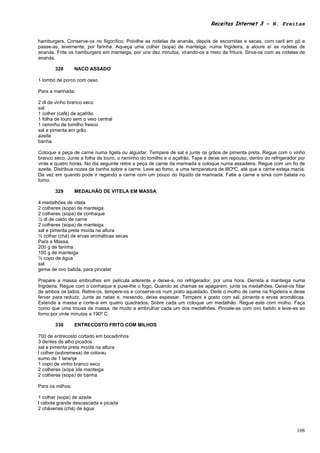 Receitas Internet 3 – N. Freitas


hamburgers. Conserve-os no fiigorífico. Polvilhe as rodelas de ananás, depois de escorridas e secas, com caril em pó e
passe-as, levemente, por farinha. Aqueça uma colher (sopa) de manteiga, numa frigideira, e aloure aí as rodelas de
ananás. Frite os hamburgers em manteiga, por uns dez minutos, virando-os a meio da fritura. Sirva-os com as rodelas de
ananás.

        328       NACO ASSADO

1 lombo de porco com osso

Para a marinada:

2 dl de vinho branco seco
sal
1 colher (café) de açafrão
1 folha de louro sem o veio central
1 raminho de tomilho fresco
sal e pimenta em grão
azeite
banha

Coloque a peça de carne numa tigela ou alguidar. Tempere de sal e junte os grãos de pimenta preta. Regue com o vinho
branco seco. Junte a folha de louro, o raminho do tomilho e o açafrão. Tape e deixe em repouso, dentro do refrigerador por
vinte e quatro horas. No dia seguinte retire a peça de carne da marinada e coloque numa assadeira. Regue com um fio de
azeite. Distribua nozes de banha sobre a carne. Leve ao fomo, a uma temperatura de l8OºC, até que a carne esteja macia.
De vez em quando pode ir regando a carne com um pouco do líquido da marinada. Fatie a carne e sirva com batata no
forno.

        329       MEDALHÃO DE VITELA EM MASSA

4 medalhões de vitela
2 colheres (sopa) de manteiga
2 colheres (sopa) de conhaque
½ dl de caldo de carne
2 colheres (sopa) de manteiga
sal e pimenta preta moída na altura
½ colher (chá) de ervas aromáticas secas
Para a Massa.
200 g de farinha
100 g de manteiga
½ copo de água
sal
gema de ovo batida, para pincelar

Prepare a massa embrulhes em película aderente e deixe-a, no refrigerador, por uma hora. Derreta a manteiga numa
frigideira. Regue com o conhaque e puxe-lhe o fogo. Quando as chamas se apagarem, junte os medalhões. Deixe-os fiitar
de ambos os lados. Retire-os, tempere-os e conserve-os num prato aquedado. Deite o molho de came na frigideira e deixe
ferver para reduzir. Junte as natas e, mexendo, deixe espessar. Tempere a gosto com sal, pimenta e ervas aromáticas.
Estenda a massa e corte-a em quatro quadrados. Sobre cada um coloque um medalhão. Regue este com molho. Faça
como que uma trouxa de massa, de modo a embrulhar cada um dos medalhões. Pincele-as com ovo batido e leve-as ao
forno por vinte minutos a 190º C.

        330       ENTRECOSTO FRITO COM MILHOS

700 de entrecosto cortado em bocadinhos
3 dentes de alho picados
sal e pimenta preta moída na altura
l colher (sobremesa) de colorau
sumo de 1 laranja
1 copo de vinho branco seco
2 colheres (sopa )de manteiga
2 colheres (sopa) de banha

Para os milhos:

1 colher (sopa) de azeite
l cebola grande descascada e picada
2 chávenas (chá) de água



                                                                                                                      108
 