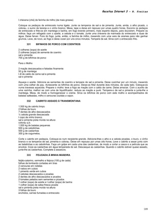 Receitas Internet 3 – N. Freitas


l chávena (chá) de farinha de milho (da mais grossa)

Coloque os pedaços de entrecosto numa tigela. Junte os temperos de sal e de pimenta. Junte, ainda, o alho picado, o
colorau, o sumo de laranja e o vinho branco. Mexa, tape e deixe em repouso por umas quatro horas. Escorra os pedaços
de entrecosto e frite-os em manteiga e banha, em fogo brando primeiro, mais esperto depois, para dourarem. Prepare os
milhos: faça um refogado com o azeite, a cebola e o tomate, Junte uma chávena da marinada do entrecosto e duas de
água, Deixe ferver. Fora do fogo, junte, então, a farinha de milho, mexendo com uma vara de arames para não ganhar
grumos. Leve, de novo, ao fogo e deixe cozer por uns cinco minutos. Tempere de sal. Sirva com o entrecosto frito.

        331     BIFINHOS DE PORCO COM COENTROS

2 colheres (sopa) de azeite
2 colheres (sopa) de semente de coentro
sal e pimenta
700 g de bifinhos de porco

Para o Molho

2 maçãs descascados e fatiadas finamente
50 g de manteiga
l dl de caldo de carne sal e pimenta
sal e pimenta

Aqueça o azeite. Adicione as sementes de coentro e tempere de sal e pimenta. Deixe cozinhar por um minuto, mexendo
com uma colher de pau. Acrescente os bifinhos de porco. Deixe-os fiitar durante dois minutos, de cada lado. Coloque-os
numa travessa aquecida. Prepare o molho: leve a fogo as maçãs com o caldo de came. Deixe amaciar. Com o auxílio de
uma varinha, melhor se com uma de liquidificador, reduza as maçãs a puré. Tempere-o de sal e pimenta e junte-lhe a
manteiga. Mexa, de modo a homogeneizar o creme. Sirva os bifinhos de porco com este molho e acompanhados de
batatas salteadas, milho e cenouras cozidas a vapor.

        332     CABRITO ASSADO À TRANSMONTANA

1,500 kg de cabrito limpo
2 folhas de louro
7 dentes de alho descascados
½ cebola grande descascada
l copo de vinho branco
sal e pimenta preta moída na altura
colorau q.b.
1,500 kg de batatas pequenas
500 g de cebolinhas
500 g de castanhas
300 g de cogumelos.

Corte o cabrito em pedaços. Coloque-os num recipiente grande. Adicione-lhes o alho e a cebola picadas, o louro, o vinho
branco e os temperos de sal, pimenta e colorau. Deixe em repouso por umas oito horas. Leve o cabrito a assar junto com
as batatinhas e as cebolinhas. Faça um golpe em cada uma das castanhas, de modo a cortar a casca e a película que as
envolve. Coza as castanhas em água temperada de sal. Descasque as castanhas. Quando o cabrito estiver quase assado,
junte-lhe as castanhas. Complete a assadura.

        333     FEIJOADA À MINHA MANEIRA

feijão-catarino, vermelho e feijoca (100 g de cada)
folhas de lombardo cortadas em tiras
2 cenouras em rodelas
2 nabos em cubos
1 pimento verde em cubos
2 cebolas descascados e picadas
2 dentes de alho descascados e picados
2 tomates pelados sem sementes e picados
1 colher (sopa) de azeite e l colher (sopa) de banha
1 colher (sopa) de salsa fresca picada
sal e pimenta preta moída na altura
3 folhas de louro
enchidos, carnes fumadas e entrecosto




                                                                                                                   109
 