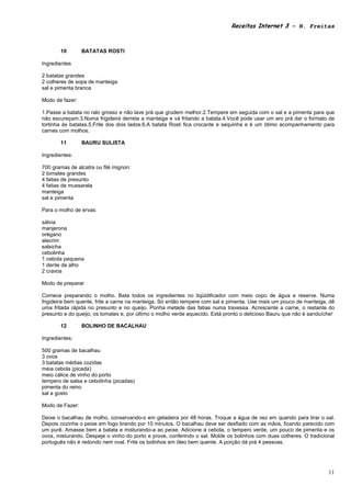 Receitas Internet 3 – N. Freitas



       10        BATATAS ROSTI

Ingredientes

2 batatas grandes
2 colheres de sopa de manteiga
sal e pimenta branca

Modo de fazer:

1.Passe a batata no ralo grosso e não lave prá que grudem melhor.2.Tempere em seguida com o sal e a pimenta para que
não escureçam.3.Numa frigideira derreta a manteiga e vá fritando a batata.4.Você pode usar um aro prá dar o formato de
tortinha às batatas.5.Frite dos dois lados.6.A batata Rosti fica crocante e sequinha e é um ótimo acompanhamento para
carnes com molhos.

       11        BAURU SULISTA

Ingredientes:

700 gramas de alcatra ou filé mignon:
2 tomates grandes
4 fatias de presunto
4 fatias de mussarela
manteiga
sal e pimenta

Para o molho de ervas:

sálvia
manjerona
orégano
alecrim
salsicha
cebolinha
1 cebola pequena
1 dente de alho
2 cravos

Modo de preparar

Comece preparando o molho. Bata todos os ingredientes no liqüidificador com meio copo de água e reserve. Numa
frigideira bem quente, frite a carne na manteiga. Só então tempere com sal e pimenta. Use mais um pouco de manteiga, dê
uma fritada rápida no presunto e no queijo. Ponha metade das fatias numa travessa. Acrescente a carne, o restante do
presunto e do queijo, os tomates e, por último o molho verde aquecido. Está pronto o delicioso Bauru que não é sanduíche!

       12        BOLINHO DE BACALHAU

Ingredientes:

500 gramas de bacalhau
3 ovos
3 batatas médias cozidas
meia cebola (picada)
meio cálice de vinho do porto
tempero de salsa e cebolinha (picadas)
pimenta do reino
sal a gosto

Modo de Fazer:

Deixe o bacalhau de molho, conservando-o em geladeira por 48 horas. Troque a água de vez em quando para tirar o sal.
Depois cozinhe o peixe em fogo brando por 10 minutos. O bacalhau deve ser desfiado com as mãos, ficando parecido com
um purê. Amasse bem a batata e misturando-a ao peixe. Adicione a cebola, o tempero verde, um pouco de pimenta e os
ovos, misturando. Despeje o vinho do porto e prove, conferindo o sal. Molde os bolinhos com duas colheres. O tradicional
português não é redondo nem oval. Frite os bolinhos em óleo bem quente. A porção dá prá 4 pessoas.




                                                                                                                      11
 