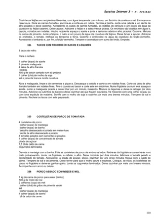Receitas Internet 3 – N. Freitas


Cozinhe os feijões em recipientes diferentes, com água temperada com o louro, um fiozinho de azeite e o sal. Escorra-os e
reserve-os. Coza as carnes fumadas, escorra-as e corte-as em cubos. Derreta a banha. Junte uma cebola e um dente de
alho picados e deixe cozinhar. Acrescente os cubos de carnes fumadas, as rodelas de cenoura e um pouco da água da
cozedura do feijão-catarino. Deixe apurar. Adicione o feijão e a salsa fresca picada. Os enchidos são cozidos em água e,
depois, cortados em rodelas. Noutro recipiente aqueça o azeite e junte a restante cebola e alho picados. Cozinhe. Misture
os cubos de pimento. Junte a feijoca, o nabo e um pouco da água da cozedura da feijoca. Deixe ferver e apurar. Adicione
os enchidos, o tomate, retifique os temperos e ferva. Cozinhe o entrecosto na água da cozedura do feijão-vermelho.
Acrescente o lombardo e, por fim, o feijão-vermelho. Tempere e aromatize com sumo de limão. Emprate.

       334         TACOS COM RECHEIO DE BACON E LEGUMES

8 tacos de milho

Para o recheio

1 colher (sopa) de azeite
1 pimenta malagueta
4 talos de alho francês
I cebola
150 g de bacon cortado num só pedaço
1 colher (chá) de molho de soja
sal e pimenta branca moída na altura

Abra a malagueta, limpe-a de sementes e pique-a. Descasque a cebola e corte-a em rodelas finas. Corte os talos de alho
francês também em rodelas finas. Tire o courato ao bacon e corte este em cubinhos. Numa frigideira ou num wok aqueça o
azeite. Junte a malagueta picada e deixe fritar por um minuto, mexendo. Misture os legumes e deixe-os refogar por dois
minutos. Adicione os cubinhos de bacon e deixe cozinhar até que fiquem dourados. Vá mexendo com uma colher de pau ou
com uma espátula de madeira. Borrife com o molho de soja e cozinhe por mais uns breves minutos. Tempere de sal e
pimenta. Recheie os tacos com este preparado.




       335         COSTELETAS DE PORCO DE TOMATADA

4 costeletas de porco
l colher (sopa) de manteiga
l colher (sopa) de banha
l cebolha descascado e cortada em meias-luas
l dente de alho descascado e picado
4 tomates pelados sem sementes e picados
1 colher (sopa) de concentrado de tomate
pitada de açúcar
1,5 dl de caldo de carne
cogumelos laminados

Derreta a manteiga com a banha. Frite as costeletas de porco de ambos os lados. Retire-as da frigideira e conserve-as num
prato pré-aquecido. Junte, na frigideira, a cebola, o alho. Deixe cozinhar por dois minutos. Adicione o tomate pelado e
concentrado de tomate. Acrescente, a pitada de açúcar. Deixe, cozinhar por uns cinco minutos Regue com o caldo de
carne. Tempere de sal e de pimenta. Deixe ferver para que o molho apure e espesse. Coloque, de novo, as costeletas de
porco na frigideira e deixe-as ganhar gosto. Junte os cogumelos laminados. Deixe cozinhar por mais uns breves minutos.
Acompanhe com arroz ou batata.

       336         PORCO ASSADO COM NOZES E MEL

1 kg de carne de porco para assar (lombo)
100 g de miolo de noz
2 colheres (sopa) de mel
l colher (chá) de grãos de pimenta verde
sal
l colher (sopa) de manteiga
1 colher (sopa) de banha
l dl de caldo de carne




                                                                                                                     110
 