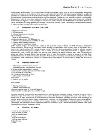 Receitas Internet 3 – N. Freitas


Pré-aqueça o seu forno a l80ºC (4/5 no termóstato). Comece por golpear, com a ponta de uma faca bem afiada, a superfície
de gordura da peça de carne, fazendo como que um engradado. Num almofariz, coloque o miolo de noz e junte os grãos de
pimenta, sal e o mel. Pise tudo de modo a obter uma papa. Besunte a peça de carne com esta papa. Deixe em repouso por
quinze minutos. Coloque a peça de carne dentro de uma assadeira. Espalhe por cima nozinhas de banha e de manteiga.
Regue com o caldo de carne. Leve a assadeira ao forno e deixe cozinhar até que ao espetar a carne saia dela um líquido
transparente. Vá regando a carne, ao longo da sua assadura, com o molho que se for formando na assadeira. Na hora de
servir, fatie a peça de carne, desengordure o molho e sirva numa molheira à parte e acompanhe com legumes cozinhados
a vapor, como por exemplo feijão verde e cenourinhas.

        337     ESCALOPES DE PORCO COM CIDRA

225g de cenouras novas
2 cebolas médias
2 cebolas roxas de tamanho médio
5g de manteiga
1 dente de alho esmagado
escalopes de porco com 100/125g cada um
2 colheres (sopa) de mostarda em 1,75 dl de cidra
2 colheres (sopa) de sumo de laranja
1 colher (sopa) de salsa fresca picada
Retire a casca, raspe e lave as cenouras e coza-as em água com um pouco de sal por 10/15 minutos ou até estarem
tenras. Entretanto, pele e corte as cebolas aos gomos. Aqueça 50g de manteiga numa frigideira, junte as cebolas e o alho e
cozinhe em fogo brando por 5/6 minutos até estar macia. Retire com uma escumadeira e ponha de lado até precisar.
Coloque os escalopes de porco na frigideira e frite-os por 5m de cada lado. Volte a deitar as cebolas na frigideira e junte a
mostarda e a cidra. Cozinhe por mais 5 min, em fogo forte, mexendo de vez em quando e até a cidra Ter reduzido um
pouco de vofogo. Tempere. Escorra as cenouras. Junte o resto da manteiga, o sumo de laranja e a salsa. Sirva
imediatamente com os escalopes de porco. Sugestão: Para amaciar os escalopes envolva-os num pano e passe com o rolo
da massa por cima. Para suavizar o aroma da cidra misture um pouco de nata ao molho quando a cidra já tiver reduzido de
vofogo.

        338     ALMÔNDEGAS PICANTE

1 colher (sopa) coentros frescos picados
1 pimenta-malagueta, sem sementes e picada
2 dentes de alho descascados e picados
½ colher (café) de piripiri (pimenta vermelha) em pó
400 g de carne de vaca picada
sal e pimenta preta moída na altura
1 colher (sopa) de pão ralado
l ovo batido
2 colheres só a de azeite.

Para o molho

1 dl de iogurte espesso
2 colheres (sopa) de ketchup
algumas gotas de molho de pimenta (Tabasco)
½ colher (café) de piripiri (pimenta vermelha) em pó

Por trinta segundos, misture com a seu master ou com a seu liquidificador e o piripiri (pimenta vermelha) em pó, de modo a
obter uma papa. Junte esta, numa tigela, com a carne picada. Tempere de sal e de pimenta. Junte o pão ralado e o ovo
batido. Com as mãos, misture tudo de modo a obter um preparado homogéneo. Separe o picado em doze almôndegas do
mesmo tamanho. Para o molho, misture o iogurte com o ketchup e o molho tabasco. Coloque o molho numa tacinha e
polvilhe com o piripiri (pimenta vermelha) em pó. Aqueça o azeite numa frigideira de fundo antiaderente e cozinhe as
almôndegas por uns dezoito minutos, fazendo-as rolar para fritarem por igual. Deixe as almôndegas arrefecer sobre papel
absorvente de cozinha e sirva-as em palitos.

        339     CARNEIRO RECHEADO

1 pernil de carneiro com 2 kq
150 g de carne de vitela
100 g de toucinho fresco
2 ovos
100 g de miolo de pão
150 g de queijo cremoso
l cálice brandy
2 trufas



                                                                                                                         111
 