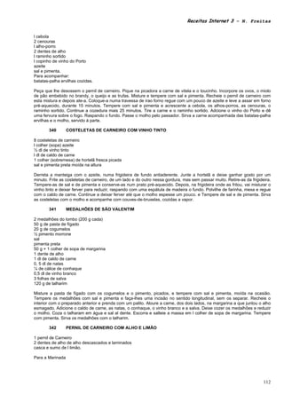 Receitas Internet 3 – N. Freitas


l cebola
2 cenouras
l alho-porro
2 dentes de alho
l raminho sortido
l copinho de vinho do Porto
azeite
sal e pimenta.
Para acompanhar:
batatas-palha ervilhas cozidas.

Peça que lhe desossem o pernil de carneiro. Pique na picadora a carne de vitela e o toucinho. Incorpore os ovos, o miolo
de pão embebido no brandy, o queijo e as trufas. Misture e tempere com sal e pimenta. Recheie o pernil de carneiro com
esta mistura e depois ate-a. Coloque-a numa travessa de irao forno regue com um pouco de azeite e leve a assar em forno
pré-aquecido, durante 15 minutos. Tempere com sal e pimenta e acrescente a cebola, os alhos-porros, as cenouras, o
raminho sortido. Continue a cozedura mais 25 minutos. Tire a carne e o raminho sortido. Adcione o vinho do Porto e dê
uma fervura sobre o fogo. Raspando o fundo. Passe o molho pelo passador. Sirva a carne acompanhada das batatas-palha
ervilhas e o molho, servido à parte.

       340        COSTELETAS DE CARNEIRO COM VINHO TINTO

8 costeletas de carneiro
l colher (sopa) azeite
½ dl de vinho tinto
l dl de caldo de carne
1 colher (sobremesa) de hortelã fresca picada
sal e pimenta preta moída na altura

Derreta a manteiga com o azeite, numa frigideira de fundo antiaderente. Junte a hortelã e deixe ganhar gosto por um
minuto. Frite as costeletas de carneiro, de um lado e do outro nessa gordura, mas sem passar muito. Retire-as da frigideira.
Tempere-as de sal e de pimenta e conserve-as num prato pré-aquecido. Depois, na frigideira onde as fritou, vai misturar o
vinho tinto e deixar ferver para reduzir, raspando com uma espátula de madeira o fundo. Polvilhe de farinha, mexa e regue
com o caldo de carne. Continue a deixar ferver até que o molho espesse um pouco. e Tempere de sal e de pimenta. Sirva
as costeletas com o molho e acompanhe com couves-de-bruxelas, cozidas a vapor.

       341        MEDALHÕES DE SÃO VALENTIM

2 medalhões do lombo (200 g cada)
50 g de pasta de fígado
20 g de cogumelos
½ pimento morrone
sal
pimenta preta
50 g + 1 colher de sopa de margarina
1 dente de alho
1 dl de caldo de carne
0, 5 dl de natas
¼ de cálice de conhaque
0,5 dl de vinho branco
3 folhas de salva
120 g de talharim

Misture a pasta de fígado com os cogumelos e o pimento, picados, e tempere com sal e pimenta, moída na ocasião.
Tempere os medalhões com sal e pimenta e faça-lhes uma incisão no sentido longitudinal, sem os separar. Recheie o
interior com o preparado anterior e prenda com um palito. Aloure a carne, dos dois lados, na margarina a que juntou o alho
esmagado. Adicione o caldo de carne, as natas, o conhaque, o vinho branco e a salva. Deixe cozer os medalhões e reduzir
o molho. Coza o talharam em água e sal al dente. Escorra e salteie a massa em l colher de sopa de margarina. Tempere
com pimenta. Sirva os medalhões com o talharim.

       342        PERNIL DE CARNEIRO COM ALHO E LIMÃO

1 pernil de Carneiro
2 dentes de alho de alho descascados e laminados
casca e sumo de l limão.

Para a Marinada




                                                                                                                        112
 