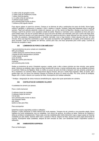 Receitas Internet 3 – N. Freitas


½ colher (chá) de gengibre moído
½ colher (chá) de cardamomo moído
1 colher (chá) de paprika
l e ½ colher (chá) de caril em pó
3 colheres (sopa( azeite)
sal e pimenta preta moída na altura
1 chávena (chá) iogurte natural.

Faça alguns golpes no pernil do carneiro. Coloque aí as lâminas de alho e pedacinhos de casca de limão. Numa tigela,
misture o gengibre, o cardomomo, a paprika, o caril, o azeite e o iogurte. Tempere. Deite este preparado sobre o pernil de
carneiro. Tape com película aderente e deixe em repouso, por um dia, dentro do fiigorífico. Aqueça o seu forno a 200ºC.
Coloque o pernil de carneiro numa assadeira untada de azeite. Reserve a marinada. Leve a assadeira ao forno até que a
carne esteja macia. De vez em quando deite um pouco de sumo de limão e de marinada, para que a carne não fique seca.
Coloque o pernil de carneiro num prato aquecido. Cubra com papel de alumínio e deixe repousar por dez minutos. Adicione
ao molho da assadura, desengordurando, a restante marinada. Leve a fogo brando e deixe aquecer bem por um dois
minutos. Sirva com legumes cozinhados a vapor. Se quiser acompanhar com tagliatelle de courgette, já lhe dissemos como
deve proceder. Corte as courgettes em lâminas, usando para isso uma faca apropriada para cortar queijo. Cozinhe as
lâminas de courgette a vapor.

       343      LOMBINHOS DE PORCO COM AMÊIJOAS *

1 kg de lombinhos de porco cortado em medalhões
500 g de amêijoas
1 colher (sopa) de coentros frescos picados
3 dentes de alho descascados e picados
l colher (sopa) de azeíte
sumo de limão
limão em quartos para decorar
mostarda
sal e pimenta preta moída

Grelhe os lombinhos de porco. Entretanto aqueça o azeite, junte o alho e deixe cozinhar por dois minutos, para ganhar
gosto. Adicione as amêijoas, tape e deixe ao fogo durante três minutos, o tempo suficiente para, que as amêijoas se abram
e cozinhem. Retire-as da frlgideira. Deite no molho um pouco de sumo de limão e tempere com sal, pimenta, juntando por
fim a mostarda e os coentros. Mexa e deixe ferver alguns minutos, até que o molho fique espesso. Aliás, se quiser, até o
poderá ligar com um pouco de maizena Coloque os lombos de porco no centro do prato. Por cima, ponha as amêijoas.
Regue com o molho e decore com quartos de limão. Acompanhe com batatas salteadas.

* Amêijoa - designação de vários moluscos lamelibrânquios, alguns dos quais apreciados em culinária.

       344      COSTELETAS DE CARNEIRO VILLEROY

4 costeletas de carneiro por pessoa.

Para o molho bechamel

2 colheres (sopa) de manteiga
2 colheres (sopa) de farinha
2 dl de leite
sal e pimenta preta moída na altura
noz-moscada ralada
pão ralado
azeite ou óleo para fritar.

Para acompanhar

batatinhas sauté e espinafres cozidos e salteados.
Prepare o molho béchamel O molho deverá ficar muito espesso. Tempere de sal, pimenta e noz-moscada ralada. Numa
frigideira de fundo antiaderente core as costeletas, num pouco de gordura, de ambos os lados. Retire-as da frigideira e
deixe-as arrefecer completamente. Passe cada uma das costeletas pelo molho béchamel. Logo a seguir passe as mesmas
costeletas por pão ralado, fazendo aderir bem o panado e frite-as. Depois de fritas, escorra-as sobre papel absorvente de
cozinha. Acompanhe estas costeletas, despois de bem enxutas do óleo, com baratinhas sauté e espinafres cozidos e
salteados.

       345      HAMBURGERS SURPRESA

Para os Hamburgers



                                                                                                                      113
 
