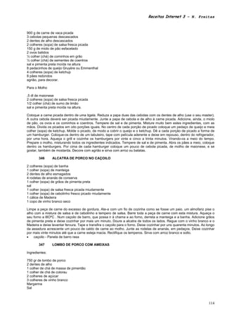Receitas Internet 3 – N. Freitas



900 g de carne de vaca picada
3 cebolas pequenas descascados
2 dentes de alho descascados
2 colheres (sopa) de salsa fresca picada
150 g de miolo de pão esfacelado
2 ovos batidos
½ colher (chá) de cominhos em grão
½ colher (chá) de sementes de coentros
sal e pimenta preta moída na altura
8 pedacinhos de queijo Gruyère ou Emmenthal
4 colheres (sopa) de ketchup
8 pães redondos
agrião, para decorar.

Para o Molho

,5 dl de maionese
2 colheres (sopa) de salsa fresca picada
1/2 colher (chá) de sumo de limão
sal e pimenta preta moída na altura.

Coloque a carne picada dentro de uma tigela. Reduza a papa duas das cebolas com os dentes de alho (use o seu master).
A outra cebola deverá ser picada miudamente. Junte a papa de cebola e de alho à carne picada. Adicione, ainda, o miolo
de pão, os ovos e os cominhos e coentros. Tempere de sal e de pimenta. Misture muito bem estes ingredientes, com as
mãos. Divida os picados em oito porções iguais. No centro de cada porção de picado coloque um pedaço de queijo e meia
colher (sopa) de ketchup. Molde o picado, de modo a cobrir o queijo e o ketchup. Dê a cada porção de picado a forma de
um hamburger. Coloque-os dentro de um tabuleiro, tape com película aderente e deixe em repouso, dentro do refrigerador,
por uma hora. Aqueça o grill e cozinhe os hamburgers por vinte e cinco a trinta minutos. Virando-os a meio do tempo.
Prepare o molho, misturando todos os ingredientes indicados. Tempere de sal e de pimenta. Abra os pães a meio, coloque
dentro os hamburgers. Por cima de cada hamburger coloque um pouco de cebola picada, de molho de maionese, e se
gostar, também de mostarda. Decore com agrião e sirva com arroz ou batatas.

       346      ALCATRA DE PORCO NO CAÇOILO

2 colheres (sopa) de banha
1 colher (sopa) de manteiga
2 dentes de alho esmagados
4 rodelas de ananás de conserva
1 colher (sopa) de grãos de pimenta preta
sal
1 colher (sopa) de salsa fresca picada miudamente
1 colher (sopa) de cebolinho fresco picado miudamente
1 cálice de Madeira
1 copo de vinho branco seco

Limpe a peça de carne do excesso de gordura. Ate-a com um fio de cozinha como se fosse um paio. um almofariz pise o
alho com a mistura de salsa e de cebolinho e tempero de salsa. Barre toda a peça de carne com esta mistura. Aqueça o
seu forno a l8OºC . Num caçoilo de barro, que possa ir à chama e ao forno, derreta a manteiga e a banha. Adicione grãos
de pimenta preta e deixe cozinhar por mais um minuto. Doure a alcatra de todos os lados. Regue com o vinho branco e o
Madeira e deixe levantar fervura. Tape e transfira o caçoilo para o forno. Deixe cozinhar por uns quarenta minutos. Ao longo
da assadura acrescente um pouco de caldo de came ao molho. Junte as rodelas de ananás, em pedaços. Deixe cozinhar
por mais vinte minutos até que a carne esteja macia. Rectifique os temperos. Sirva com arroz branco e solto.
•   caçoilo - Panela de barro rasa

       347      LOMBO DE PORCO COM AMEIXAS

Ingredientes:

750 gr de lombo de porco
2 dentes de alho
1 colher de chá de massa de pimentão
1 colher de chá de colorau
2 colheres de açúcar
3 colheres de vinho branco
Margarina
Sal



                                                                                                                        114
 