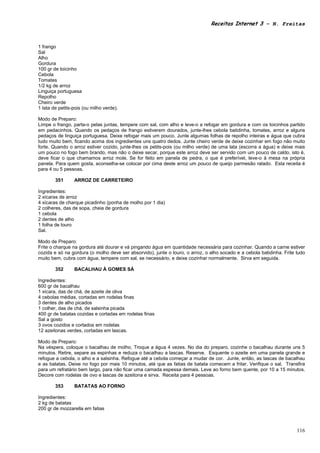 Receitas Internet 3 – N. Freitas



1 frango
Sal
Alho
Gordura
100 gr de toicinho
Cebola
Tomates
1/2 kg de arroz
Linguiça portuguesa
Repolho
Cheiro verde
1 lata de petits-pois (ou milho verde).

Modo de Preparo:
Limpe o frango, parta-o pelas juntas, tempere com sal, com alho e leve-o a refogar em gordura e com os toicinhos partido
em pedacinhos. Quando os pedaços de frango estiverem dourados, junte-lhes cebola batidinha, tomates, arroz e alguns
pedaços de linguiça portuguesa. Deixe refogar mais um pouco. Junte algumas folhas de repolho inteiras e água que cubra
tudo muito bem, ficando acima dos ingredientes uns quatro dedos. Junte cheiro verde de deixe cozinhar em fogo não muito
forte. Quando o arroz estiver cozido, junte-lhes os petits-pois (ou milho verde) de uma lata (escorra a água) e deixe mais
um pouco no fogo bem brando, mas não o deixe secar, porque este arroz deve ser servido com um pouco de caldo, isto é,
deve ficar o que chamamos arroz mole. Se for feito em panela de pedra, o que é preferível, leve-o à mesa na própria
panela. Para quem gosta, aconselha-se colocar por cima deste arroz um pouco de queijo parmesão ralado. Esta receita é
para 4 ou 5 pessoas.

        351      ARROZ DE CARRETEIRO

Ingredientes:
2 xícaras de arroz
4 xícaras de charque picadinho (ponha de molho por 1 dia)
2 colheres, das de sopa, cheia de gordura
1 cebola
2 dentes de alho
1 folha de louro
Sal.

Modo de Preparo:
Frite o charque na gordura até dourar e vá pingando água em quantidade necessária para cozinhar. Quando a carne estiver
cozida e só na gordura (o molho deve ser absorvido), junte o louro, o arroz, o alho socado e a cebola batidinha. Frite tudo
muito bem, cubra com água, tempere com sal, se necessário, e deixe cozinhar normalmente. Sirva em seguida.

        352      BACALHAU À GOMES SÁ

Ingredientes:
600 gr de bacalhau
1 xícara, das de chá, de azeite de oliva
4 cebolas médias, cortadas em rodelas finas
3 dentes de alho picados
1 colher, das de chá, de salsinha picada
400 gr de batatas cozidas e cortadas em rodelas finas
Sal a gosto
3 ovos cozidos e cortados em rodelas
12 azeitonas verdes, cortadas em lascas.

Modo de Preparo:
Na véspera, coloque o bacalhau de molho. Troque a água 4 vezes. No dia do preparo, cozinhe o bacalhau durante uns 5
minutos. Retire, separe as espinhas e reduza o bacalhau a lascas. Reserve. Esquente o azeite em uma panela grande e
refogue a cebola, o alho e a salsinha. Refogue até a cebola começar a mudar de cor. Junte, então, as lascas de bacalhau
e as batatas. Deixe no fogo por mais 10 minutos, até que as fatias de batata comecem a fritar. Verifique o sal. Transfira
para um refratário bem largo, para não ficar uma camada espessa demais. Leve ao forno bem quente, por 10 a 15 minutos.
Decore com rodelas de ovo e lascas de azeitona e sirva. Receita para 4 pessoas.

        353      BATATAS AO FORNO

Ingredientes:
2 kg de batatas
200 gr de mozzarella em fatias



                                                                                                                       116
 