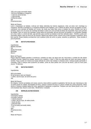 Receitas Internet 3 – N. Freitas


100 gr de queijo parmesão ralado
100 gr de manteiga ou margarina
1 copo de creme de leite
1 copo de leite
2 folhas de sálvia
Sal
Pimenta-do-reino.

Modo de Preparo:
Lave e descasque as batatas, corte-as em fatias redondas da mesma espessura. Unte um pirex com manteiga ou
margarina. Derreta a manteiga ou a margarina restante numa frigideira, com a folhas de sálvia. Arrume as batatas no pirex,
colocando uma camada de batatas em círculo, de modo que cada fatia cubra a metade da outra. Polvilhe com sal e
pimenta, regue com um pouco de manteiga derretida e cubra com uma camada de fatias de mozzarella. Faça outra camada
de batatas, mais um pouco de manteiga, outras fatias de mozzarella, até que terminem as batatas e a mozzarella. Despeje
por cima o leite e o creme de leite, que servirão para cozinhar as batatas e dar-lhes delicado sabor. Polvilhe o prato com
parmesão ralado e leve ao forno por 50 minutos. Depois que estiver pronto, haverá uma crosta dourada à superfície. Sirva
bem quente. Essas batatas acompanham bem qualquer prato de carne ou peixe, assados ou grelhados. Essa receitas é
para 8 pessoas.

       354      BATATA RECHEADA

Ingredientes:
Batatas Grandes
Sal
Queijo Parmezão
Manteiga
Bacon.

Modo de Preparo:
Pegue algumas batatas grandes e cozinhe-as, cortadas ao meio, em água com sal, mas tendo o cuidado de não deixar
amolecer demais. Depois de cozidas, escorra com cuidado e "cave" o meio de cada parte de modo que possa conter o
recheio. Faça à parte um mistura da massa retirada do centro das batatas e amasse-a bem. Coloque queijo parmezão e
manteiga. Volte a colocar esse purezinho na batata. Junte as duas partes com uma tira de bacon. Leve ao forno para
dourar. É deliciosa.

       355      BATATAS ROESTI

Ingredientes:

800 gr de batata
50 gr de bacon (sem ser fatiado)
1 colher, das de sopa, de banha de porco
Sal.

Modo de Preparo:
De véspera: cozinhe as batatas com casca, escorra, deixe esfriar e guarde na geladeira. Na hora de usar, descasque e rale
na parte grossa do ralador. Na frigideira de ferro, coloque a banha de porco e o bacon cortado em cubos pequenos. Deixe
dourar e coloque a batata ralada por cima, apertando e igualando a superfície. Tempere com sal. Deixe dourar e vire, com
uma travessa rasa. Doure o outro lado. Rendimento: 4 porções

       356      BERINJELAS RECHEADAS

Ingredientes:
4 berinjelas médias
4 tomates maduros
1 cebola pequena
1 colher, das de sopa, de salsa picada
1 dente de alho
1 pãozinho leite
75 gr de queijo parmesão ralado
1 ovo
óleo
Pimenta-do-reino
Sal.

Modo de Preparo:




                                                                                                                      117
 