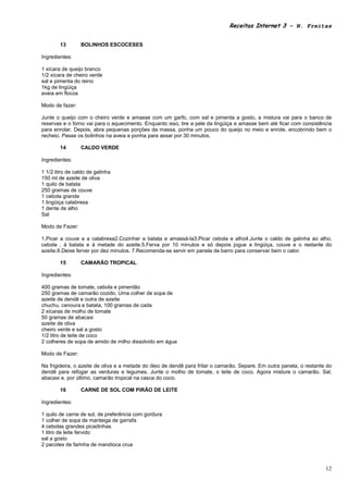 Receitas Internet 3 – N. Freitas


        13       BOLINHOS ESCOCESES

Ingredientes:

1 xícara de queijo branco
1/2 xícara de cheiro verde
sal e pimenta do reino
1kg de lingüiça
aveia em flocos

Modo de fazer:

Junte o queijo com o cheiro verde e amasse com um garfo, com sal e pimenta a gosto, a mistura vai para o banco de
reservas e o forno vai para o aquecimento. Enquanto isso, tire a pele da lingüiça e amasse bem até ficar com consistência
para enrolar. Depois, abra pequenas porções da massa, ponha um pouco do queijo no meio e enrole, encobrindo bem o
recheio. Passe os bolinhos na aveia e ponha para assar por 30 minutos.

        14       CALDO VERDE

Ingredientes:

1 1/2 litro de caldo de galinha
150 ml de azeite de oliva
1 quilo de batata
250 gramas de couve
1 cebola grande
1 lingüiça calabresa
1 dente de alho
Sal

Modo de Fazer:

1.Picar a couve e a calabresa2.Cozinhar a batata e amassá-la3.Picar cebola e alho4.Junte o caldo de galinha ao alho,
cebola , à batata e à metade do azeite.5.Ferva por 10 minutos e só depois jogue a lingüiça, couve e o restante do
azeite.6.Deixe ferver por dez minutos. 7.Recomenda-se servir em panela de barro para conservar bem o calor.

        15       CAMARÃO TROPICAL

Ingredientes:

400 gramas de tomate, cebola e pimentão
250 gramas de camarão cozido. Uma colher de sopa de
azeite de dendê e outra de azeite
chuchu, cenoura e batata, 100 gramas de cada
2 xícaras de molho de tomate
50 gramas de abacaxi
azeite de oliva
cheiro verde e sal a gosto
1/2 litro de leite de coco
2 colheres de sopa de amido de milho dissolvido em água

Modo de Fazer:

Na frigideira, o azeite de oliva e a metade do óleo de dendê para fritar o camarão. Separe. Em outra panela, o restante do
dendê para refogar as verduras e legumes. Junte o molho de tomate, o leite de coco. Agora misture o camarão. Sal,
abacaxi e, por último, camarão tropical na casca do coco.

        16       CARNE DE SOL COM PIRÃO DE LEITE

Ingredientes:

1 quilo de carne de sol, de preferência com gordura
1 colher de sopa de manteiga de garrafa
4 cebolas grandes picadinhas
1 litro de leite fervido
sal a gosto
2 pacotes de farinha de mandioca crua



                                                                                                                       12
 