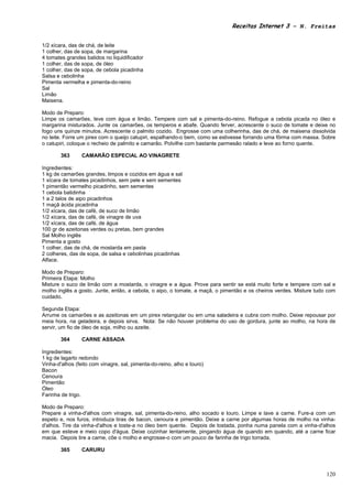 Receitas Internet 3 – N. Freitas


1/2 xícara, das de chá, de leite
1 colher, das de sopa, de margarina
4 tomates grandes batidos no liquidificador
1 colher, das de sopa, de óleo
1 colher, das de sopa, de cebola picadinha
Salsa e cebolinha
Pimenta vermelha e pimenta-do-reino
Sal
Limão
Maisena.

Modo de Preparo:
Limpe os camarões, leve com água e limão. Tempere com sal e pimenta-do-reino. Refogue a cebola picada no óleo e
margarina misturados. Junte os camarões, os temperos e abafe. Quando ferver, acrescente o suco de tomate e deixe no
fogo uns quinze minutos. Acrescente o palmito cozido. Engrosse com uma colherinha, das de chá, de maisena dissolvida
no leite. Forre um pirex com o queijo catupiri, espalhando-o bem, como se estivesse forrando uma fôrma com massa. Sobre
o catupiri, coloque o recheio de palmito e camarão. Polvilhe com bastante parmesão ralado e leve ao forno quente.

        363      CAMARÃO ESPECIAL AO VINAGRETE

Ingredientes:
1 kg de camarões grandes, limpos e cozidos em água e sal
1 xícara de tomates picadinhos, sem pele e sem sementes
1 pimentão vermelho picadinho, sem sementes
1 cebola batidinha
1 a 2 talos de aipo picadinhos
1 maçã ácida picadinha
1/2 xícara, das de café, de suco de limão
1/2 xícara, das de café, de vinagre de uva
1/2 xícara, das de café, de água
100 gr de azeitonas verdes ou pretas, bem grandes
Sal Molho inglês
Pimenta a gosto
1 colher, das de chá, de mostarda em pasta
2 colheres, das de sopa, de salsa e cebolinhas picadinhas
Alface.

Modo de Preparo:
Primeira Etapa: Molho
Misture o suco de limão com a mostarda, o vinagre e a água. Prove para sentir se está muito forte e tempere com sal e
molho inglês a gosto. Junte, então, a cebola, o aipo, o tomate, a maçã, o pimentão e os cheiros verdes. Misture tudo com
cuidado.

Segunda Etapa:
Arrume os camarões e as azeitonas em um pirex retangular ou em uma saladeira e cubra com molho. Deixe repousar por
meia hora, na geladeira, e depois sirva. Nota: Se não houver problema do uso de gordura, junte ao molho, na hora de
servir, um fio de óleo de soja, milho ou azeite.

        364      CARNE ASSADA

Ingredientes:
1 kg de lagarto redondo
Vinha-d'alhos (feito com vinagre, sal, pimenta-do-reino, alho e louro)
Bacon
Cenoura
Pimentão
Óleo
Farinha de trigo.

Modo de Preparo:
Prepare a vinha-d'alhos com vinagre, sal, pimenta-do-reino, alho socado e louro. Limpe e lave a carne. Fure-a com um
espeto e, nos furos, introduza tiras de bacon, cenoura e pimentão. Deixe a carne por algumas horas de molho na vinha-
d'alhos. Tire da vinha-d'alhos e toste-a no óleo bem quente. Depois de tostada, ponha numa panela com a vinha-d'alhos
em que esteve e meio copo d'água. Deixe cozinhar lentamente, pingando água de quando em quando, até a carne ficar
macia. Depois tire a carne, côe o molho e engrosse-o com um pouco de farinha de trigo torrada.

        365      CARURU



                                                                                                                    120
 