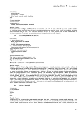 Receitas Internet 3 – N. Freitas



Ingredientes:
1 kg de camarões
1 kg de quiabos 3 tomates
1 colher, das de sopa, de cebola picadinha
Óleo
Sal
Pimenta Malagueta
pimente-do-reino
Salsa e cebolinha
2 colheres, das de sopa, de azeite de dendê.

Modo de Preparo:
Limpe os camarões e refogue com Óleo e todos os temperos. Junte com um copo e meio de água e os quiabos cortados
em rodelinhas. Deixe tudo cozinhar e formar um molho grosso e saboroso. Quando estiver pronto, junte o azeite de dendê,
deixe um instante mais no fogo e sirva com pirão de farinha de arroz. O caruru também pode ser feito com bacalhau ou
com camarões secos. Tanto estes como o bacalhau devem ser postos de molho, de véspera.

       366       CHARUTINHO DE FOLHA DE UVA

Ingredientes:
1/2 kg de músculo magro
1 cebola média cortada em rodelas
1 dente de alho
2 colheres, das de sopa, de manteiga
Sal e pimenta síria (ver abaixo), a gosto
1 xícara de chá de arroz escolhido, lavado e escorrido
300 gr de patinho moído
40 folhas de uva, novas e tenras
2 tomates cortados em rodelas
1 limão.

Preparo da Pimenta Síria:
50 gr de pimenta-do-reino preta moída na hora
20 gr de pimenta-do-reino branca moída na hora
20 gr de canela em pó.

Misture tudo e guarde para ir usando à medida da necessidade.

Modo de Preparo:
Prepare o recheio. Primeiro, faça o caldo. Coloque em uma panela o músculo, a cebola, o alho, uma das colheres de
manteiga, sal e pimenta. Cubra com água (mais ou menos 2 litros) e leve ao fogo brando por 2 horas. Coe o caldo e desfie
o músculo. Reserve a carne e o caldo. Deixe o arroz de molho na água fervendo por 30 minutos. Escorra bem, apertando
um pouco com as mãos. Coloque numa tijela e junte o patinho, 2 colheres de músculo desfiado, 2 colheres de caldo e a
colher de manteiga restante. Salgue e apimente. Misture tudo muito bem, mas sem amassar. Monte os charutinhos.
Estenda cada folha de uva com a parte mais verde voltada para baixo. Espalhe o recheio, acompanhando a nervura
principal da folha, perto de 1 colher de sopa rasa para cada folha. Enrole e dobre as pontas. Forre uma panela com folhas
de uva. Sobre as folhas, o tomate em rodelas e o músculo desfiado. Sobre essa camada, coloque os charutinhos. Esquente
ligeiramente o caldo reservado e coloque-o morno na panela. Disponha um prato por cima da panela, para firmar bem.
Tampe e leve ao fogo fraco. Cozinhe durante 1h30min em fogo brando. Sem tirar a panela do fogo, tire o prato e esprema o
limão sobre os charutinhos. Tampe novamente e deixe cozinhar por mais 1 hora. Se a água secar demais, acrescente mais
caldo. Retire os charutinhos com cuidado e sirva.

       367       COUVE À MINEIRA

Ingredientes:
Couve-manteiga
Azeite
Cebola
Sal
Alho.

Modo de Preparo:
Tome um maço de couve-manteiga, tire as folhas dos talos, lave bem, e, pondo umas sobre as outras, enrole-as e com
uma faca afiada corte bem fininho. Torne a lavar, deixando-a escorrer num passador. Numa panela deite uma colher bem
cheia de azeite, cebola picadinha, sal com alho e, quando o azeite estiver bem quente, junte a couve mexendo com uma




                                                                                                                     121
 