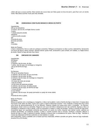Receitas Internet 3 – N. Freitas


colher até que a couve cozinhe. Esta maneira de couve deve ser feita quase na hora de servir, para ficar com um bonito
verde. Não deixe cozinhar muito para não amarelar.




       368      DOBRADINHA COM FEIJÃO BRANCO À MODA DO PORTO

Ingredientes:
500 gr de dobradinha
3 xícaras, das de chá, de feijão branco cozido
2 paios
1 cebola pequena picada
cebolinha
1 dente de alho socado
Sal
Pimenta-do-reino
Pimenta vermelha
Óleo
2 tomates.

Modo de Preparo:
Limpe a dobradinha, ferva e corte em pedaços compridos. Refogue os temperos no óleo e junte a dobradinha. Acrescente
um pouco de água e deixe cozinhar. Quando estiver quase mole, acrescente o paio cortado, em rodelas, e o feijão branco
já cozido. Deixe no fogo até tudo ficar macio.

       369      EMPADÃO DE CAMARÃO

Ingredientes:
Da Massa:
2 gemas
2 colheres, das de sopa, de óleo
1 colher, das de sopa, de manteiga ou margarina
120 gr de farinha de trigo
Sal.

Do Recheio:
750 gr de camarões frescos
2 colheres, das de sopa, de suco de limão
4 colheres, das de sopa, de óleo
2 colheres, das de sopa, de manteiga ou margarina
1 cebola ralada
1/2 xícara de molho de tomate
1 lata de ervilhas
1/4 de xícara de azeitonas picadas
4 colheres, das de sopa, de salsa picada
3 colheres, das de sopa, de farinha de trigo
1 xícara de leite
2 ovos batidos
2 colheres, das de sopa, de queijo parmezão ou queijo de minas ralado
Sal
Pimenta-do-reino a gôsto.

Modo de Preparo:
Da Massa:
Misture as gemas com a manteiga ou margarina, o óleo e sal (a gôsto). Junte a farinha de trigo e mexa bem. A massa deve
ficar firme e não aderir às mãos. Cubra com o pano e deixe-a descansar durante 1 hora. Estenda a massa bem fina e forre
uma fôrma de aproximadamente 25 cm de diâmetro. Reserve metade da massa para cobrir o empadão. Do Recheio:
Descasque, limpe e lave os camarões. Regue-os com suco de limão e tempere-os com sal e pimenta. Aqueça o óleo e a
manteiga ou margarina e frite a cebola. Junte os camarões e a seguir o molho de tomates. Tampe a cozinhe em fogo lento.
Acrescente água, em quantidade suficiente para formar um pouco de molho. Quando tudo estiver cozido, adicione as
ervilhas (escorridas), as azeitonas picadas, a salsa e cozinhe durante mais 5 minutos. Verifique o tempero. Misture a
farinha de trigo e o leite, e adicione à panela. Quando a mistura tiver a consistência de creme, retire do fogo. Recheie a
massa (já preparada da fôrma) e adicione os ovos batidos e o queijo
bem misturados. Cubra o pastelão com a massa que ficou reservada, enfeite e pincele com gema. Asse em fogo moderado
durante 30 ou 35 minutos.



                                                                                                                      122
 