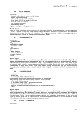 Receitas Internet 3 – N. Freitas



       370      FEIJÃO TROPEIRO

Ingredientes:
3 xícaras de feijão mulatinho cozido, mas não demais
5 colheres, das de sopa, de óleo
1 colher, das de sopa, de cebola batidinha
1 colher, das de sopa, de sal temperado com alho
3 xícaras de farinha de mandioca
4 ovos cozidos ou estrelados
1 xícara de bacon picado
Linguiça em pedaços grandes para contornar.

Modo de Preparo:
Depois de cozido, coe o feijão numa peneira retirando todo o caldo. Esquente numa frigideira o óleo e acrescente a cebola,
o bacon e o tempero. Quando bem quente adicione o feijão dê uma boa misturada e coloque a farinha de mandioca aos
poucos, mexendo sempre. Deve ficar meio molhadinho. Frite a linguiça e ao colocar o feijão na travessa, guarneça com a
mesma, ovos cozidos, cebolas em rodelas, azeitonas e galhinhos de salsa.

       371      FEIJOADA COMPLETA

Ingredientes:
1 kg de feijão preto
500 gr de carne seca
500 gr de lombo salgado
1 pé de porco 1 orelha
1 paio
500 gr de linguiça
Óleo
1 cebola batidinha
3 dentes de alho socado
Farinha de mandioca
Laranja.

Modo de Preparo:
Ponha o feijão preto de môlho em água fria, de véspera. Em vasilha separada, ponha as carnes de môlho, depois de bem
lavadas. Mode a água duas ou três vezes, para tirar bem o sal. Cozinhe feijão e carnes em panelas separadas. Quando o
feijão estiver quase cozido, junte tudo na mesma panela. Faça um refogado com o óleo, cebola e alho. Junte algumas
colheradas de feijão, amasse e despeje na panela da feijoada. Prove o sal. Quando tudo estiver cozido, ponha o feijão
numa terrina e as carnes numa travessa. Sirva, numa molheira à parte, um môlho frio, feito com pimenta-malagueta
amassada, salsa, cebolinhas picadas e bastante caldo de limão. A feijoada é servida com farinha de mandioca e fatias de
laranja.

       372      FONDUE DE QUEIJO

Ingredientes:
1 dente de alho
1 1/4 de xícara de chá de vinho branco seco
250 gr de queijo tipo ementhal ralado ou prato tipo Estepe, de boa qualidade
250 gr de queijo tipo gruyère ralado ou queijo parmesão, de boa qualidade
1 colher, das de chá, de maisena
1 1/4 de xícara de chá de kirsch, o álcool branco de cerejas
1 pitada de noz-moscada ralada na hora
5 pãezinhos franceses cortados em pequenos cubos, de preferência amanhecidos
1 rechaud.

Modo de Preparo:
Esfregue o dente de alho vogorosamente na panelinha. Descarte o alho que sobrou. Coloque o vinho na panelinha e deixe
ferver. Numa tijela, misture bem os queijos e a maisena. Aos poucos vá colocando a mistura dos queijos, sempre mexendo
com uma colher de pau. Mexa formando oitos e não formando círculos. Deixe ferver, mexendo para engrossar. Isso é muito
importante. Junte o kirsch e a noz-moscada. Coloque uma cesta com os pedaços de pão picados ao lado do rechaud.
Espete os pedaços de pão com um garfinho especial, passe pelo fondue e vá comendo aos poucos, sem pressa. Nota: É
preferível preparar o fondue no fogão e depois passá-la para o rechaud.

       373      FRANGO A PASSARINHO

Ingredientes:



                                                                                                                      123
 