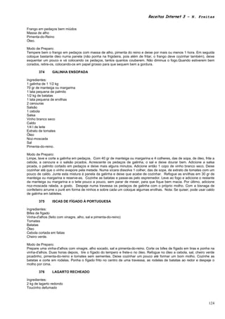 Receitas Internet 3 – N. Freitas


Frango em pedaços bem miúdos
Massa de alho
Pimenta-do-Reino
Óleo.

Modo de Preparo:
Tempere bem o frango em pedaços com massa de alho, pimenta do reino e deixe por mais ou menos 1 hora. Em seguida
coloque bastante óleo numa panela (não ponha na frigideira, pois além de fritar, o frango deve cozinhar também), deixe
esquentar um pouco e vá colocando os pedaços, tantos quantos couberem. Não diminua o fogo.Quando estiverem bem
corados, retire-os, colocando-os em papel grosso para que sequem bem a gordura.

        374      GALINHA ENSOPADA

Ingredientes:
1 galinha de 1 1/2 kg
70 gr de manteiga ou margarina
1 lata pequena de palmito
1/2 kg de batatas
1 lata pequena de ervilhas
2 cenouras
Salsão
1 cebola
Salsa
Vinho branco seco
Caldo
1/4 l de leite
Extrato de tomates
Óleo
Noz-moscada
Sal
Pimenta-do-reino.

Modo de Preparo:
Limpe, lave e corte a galinha em pedaços. Com 40 gr de manteiga ou margarina e 4 colheres, das de sopa, de óleo, frite a
cebola, a cenoura e o salsão picados. Acrescente os pedaços de galinha, o sal e deixe dourar bem. Adicione a salsa
picada, o palmito cortado em pedaços e deixe mais alguns minutos. Adicione então 1 copo de vinho branco seco. Deixe
cozinhar até que o vinho evapore pela metade. Numa xícara dissolva 1 colher, das de sopa, de extrato de tomates com um
pouco de caldo. Junte esta mistura à panela da galinha e deixe que acabe de cozinhar. Refogue as ervilhas em 30 gr de
manteiga ou margarina e reserve-as. Cozinhe as batatas e passe-as pelo espremedor. Leve ao fogo e adicione o restante
da manteiga ou margarina e o leite pouco a pouco, sem parar de mexer, para que fique bem macia. Por último, adicione
noz-moscada ralada, a gosto. Despeje numa travessa os pedaços de galinha com o próprio molho. Com a bisnaga de
confeiteiro arrume o purê em forma de ninhos e sobre cada um coloque algumas ervilhas. Nota: Se quiser, pode usar caldo
de galinha em tabletes.

        375      ISCAS DE FÍGADO À PORTUGUESA

Ingredientes:
Bifes de fígado
Vinha-d'alhos (feito com vinagre, alho, sal e pimenta-do-reino)
Tomates
Batatas
Óleo
Cebola cortada em fatias
Cheiro verde.

Modo de Preparo:
Prepare uma vinha-d'alhos com vinagre, alho socado, sal e pimenta-do-reino. Corte os bifes de fígado em tiras e ponha na
vinha-d'alhos. Duas horas depois, tire o fígado do tempero e frete-o no óleo. Refogue no óleo a cebola, sal, cheiro verde
picadinho, pimenta-do-reino e tomates sem sementes. Deixe cozinhar um pouco até formar um bom molho. Cozinhe as
batatas e corte em rodelas. Ponha o fígado frito no centro de uma travessa, as rodelas de batatas ao redor e despeje o
molho por cima.

        376      LAGARTO RECHEADO

Ingredientes:
2 kg de lagarto redondo
Toucinho defumado



                                                                                                                     124
 