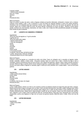 Receitas Internet 3 – N. Freitas


Linguiça cortada
1 dente de alho amassado
Suco de 1 limão
Gordura
Sal
Pimenta-do-reino.

Modo de Preparo:
Faça um buraco no peso da carne. Junte a linguiça cortada ao toucinho defumado, recheando o buraco com a mistura.
Coloque numa vasilha o alho, o sal, a pimenta e o suco de limão em seguida esfregue a carne com esses temperos.
Amarrea-a com um barbante para que conserve a forma. Leve, depois ao forno com um pouco de gordura. De vez em
quando, regue com o próprio caldo da carne. Se secar demais, acrescente um pouco de água. Quando a carne estiver
cozida, arrume-a em uma travessa, decorando, em toda a volta, com 2 latas de milho previamente passado na manteiga.
Esta receita da para 8 pessoas.

        377      LAGOSTA OU CAMARÃO A TERMIDOR

Ingredientes:
750 gr de carne de lagosta ou 1 kg de camarão
3 gemas de ovo
150 gr de queijo prato ralado
1 lata de creme de leite
1 vidro de champignon
Azeite
Tomate
Pimentão
Cebola
Cheiro-verde
2 1/2 xícaras de leite
3 colheres, das de sopa, de farinha de trigo
1 colher, das de sopa, cheia de manteiga
 Pimenta-do-Reino em pó e Sal (a gosto).

Modo de Preparo:
Colocar a carne da lagosta ou o camarão de molho com limão. Fazer um refogado com o camarão ou lagosta, azeite,
tomate, pimentão, cebola e cheiro verde. Enquanto cozinha, fazer um creme com o leite, a farinha de trigo e com a
manteiga. Colocar a pimenta-do-reino em pó e provar o sal. Depois de engrossar, abaixe o fogo e deixe cozinhar durante 5
minutos. Retire do fogo e quando estiver morno coloque as gemas, o queijo prato ralado, o creme de leite e o champignon.
Arrume num pirex untado a lagosta ou camarão, jogar o creme por cima, polvilhar com o queijo ralado. Leve ao forno para
gratinar.

        378      LEITÃO ASSADO

Ingredientes:
1 leitão (prefira sempre leitoa)
Cheiro verde
Sal Alho
Pimenta verde
2 limões
2 colheres, das de sopa, de vinagre
Pimenta-do-reino.

Modo de Preparo:
Limpe o leitão (leitoa), divida-o ao meio ou em quartos e ponha os pedaços imersos em água fria para sair todo o sangue.
Depois escorra bem a água e enxugue com um pano. Com uma faca de ponta fina, fure todo o leitão. Esfregue bem cheiro
verde e depois sal com alho socado com pimenta verde. Regue com o caldo de dois limões e duas colheres de vinagre.
Polvilhe pimenta-do-reino. Deixe dormir nesse tempero virando de vez em quando. Asse-o em forno brando até cozinhar
bem, regando-o com o molho. Frite os quartos de cada vez. Aumente depois o fogo para corar. Querendo que o couro fique
empipocado, ponha uma frigideira no fogo com um pouco de gordura quente, esborrife sobre o leitão. Sirva com tutu de
feijão.

        379      LEITÃO RECHEADO

Ingredientes:
1 leitão Vinha d'alho
1 frango
Sal



                                                                                                                    125
 