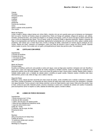 Receitas Internet 3 – N. Freitas


Cebola
Tomates
Pimenta-do-reino
Orégano
Linguiça
Toicinho
Azeitonas
Farinha de mandioca
Vinho
Salsa e cebola verde picadinha
Ovo cozido.

Modo de Preparo:
Limpe o leitão e deixe-o algum tempo em vinha d'alho, virando-o de vez em quando para que os temperos se impregnem
bem na carne. Cozinhe os miúdos, pique em pedacinhos. Parta um frango em padaços, afogue em gordura, sal, cebola,
tomates, pimenta-do-reino, uma ponta de orégano e um pedaço de linguiça. Junte um pouco de água e deixe cozinhar até
que a carne se desprenda dos ossos. Tire os ossos, junte os miúdos do leitão e algumas azeitonas. Afaste a caçarola do
fogo e vá engrossando com farinha de mandioca, ligeiramente humedecida com um pouco de vinho, salsa e cebola verde
picadinha, sem deixar que o virado fique duro. Encha a barriga do leitão, misturando ao recheio alguns pedaços de ovo
cozido. Depois de cheio, coloque-o na assadeira, cubra com fitas de toicinho e leve a assar em forno quente. Quando
estiver quase no ponto, fure a pele com um garfo, principalmente por baixo das pernils e pés. Fica estalando.

        380      LENTILHAS COM ARROZ

Ingredientes:
2 xícaras de lentilhas
2 xícaras de arroz
1 1/2 xícara de azeite
3 cebolas grandes
Sal.

Modo de Preparo:
Primeira Etapa:
Escolha as lentilhas, ponha em uma panela e cubra com água. Leve ao fogo para cozinhar e tempere com sal. Escolha o
arroz, lave, cubra com água quente e deixe de molho enquanto a lentilha cozinha. Corte as cebolas ao comprido e em
pequenos quartos como se fosse pétalas. Leve uma xícara de azeite ao fogo e doure toda a cebola. Depois retire e deite a
metade deste azeite com a metade da cebola sobre a lentilha já quase cozida. Estando cozida a lentilha (não deve
desmanchar), prove o sal, retire do fogo, coe o caldo e reserve.

Segunda Etapa:
Refogue o arroz, depois de bem escorrido em meia xícara de azeite. Junte a lentilha com a cebola e adicione o caldo em
que foram cozidas as lentilhas, na proporção de duas xícaras de caldo para cada xícara de arroz (se necessário, complete
com água fervente). Torne a provar o sal e deixe cozinhar o arroz em fogo brando e sem mexer. Este arroz fica cozido, mas
é mais, umido do que solto. Estando pronto, arrume a travessa e cubra com o restante da cebola com azeite. É excelente
para acompanhar carne no espeto ou cafta, saladas de beterraba, pepino, tomate e alface.



        381      LOMBO DE PORCO RECHEADO

Ingredientes:
1 lombo de porco de 2 1/2 kg
2 dentes de alho socados
1 colher, das de sopa, de cebola picada
1 folha de louro Manjerona Cebolinha verde
1 copo de vinho branco seco
Caldo de 1 limão
2 colheres, das de sopa, de óleo
Pimenta-do-reino
Sal.

Recheio:
200 gr de presunto em fatias finas
5 fatias de bacon
12 azeitonas verdes sem caroços
3 ovos cozidos
Manteiga ou margarina



                                                                                                                     126
 