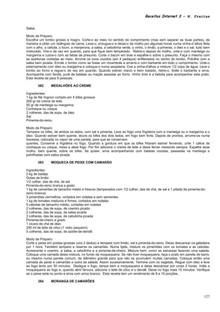 Receitas Internet 3 – N. Freitas


Salsa.

Modo de Preparo:
Escolha um lombo grosso e magro. Corte-o ao meio no sentido do comprimento (mas sem separar as duas partes), de
maneira a obter um retângulo de carne. Leve-o, enxugue-o e deixe-o de molho por algumas horas numa vinha-d`alhos feita
com o alho, a cebola, o louro, a manjerona, a salsa, a cebolinha verde, o vinho, o limão, a pimenta, o óleo e o sal, tudo bem
misturado. Vire-o de vez em quando, para que fique bem temperado. Retire-o depois do molho, unte-o com manteiga ou
margarina e cubra-o com as fatias de presunto. Corte o bacon em tiras e espalhe-o sobre o presunto. Faça o mesmo com
as azeitonas cortadas ao meio. Arrume os ovos cozidos (em 4 pedaços) enfileirados no centro do lombo. Polvilhe com a
salsa bem picada. Enrole o lombo como se fosse um rocambole e amarre-o com barbante em todo o comprimento. Unte-o
externamente com óleo ou margarina e coloque-o numa assadeira. Coe a vinha-d'alhos e misture 1/2 copo de água. Leve o
lombo ao forno e regue-o de vez em quando. Quando estiver macio e bem tostado, retire-o. Solte o barbante e sirva.
Acompanhe com farofa, purê de batatas ou maçãs assadas ao forno. Vinho tinto é a bebida para acompanhar este prato.
Esta receita da para 8 pessoas.

         382    MEDALHÕES AO CREME

Ingredientes:
1 kg de filé mignon cortado em 4 bifes grossos
200 gr de creme de leite
50 gr de manteiga ou margarina
Conhaque ou uísque
2 colheres, das de sopa, de óleo
Sal
Pimenta-do-reino.

Modo de Preparo:
Tempere os bifes, de ambos os lados, com sal e pimenta. Leve ao fogo uma frigideira com a manteiga ou a margarina e o
óleo. Quando estiver bem quente, doure os bifes dos dois lados, em fogo bem forte. Depois de prontos, arrume-os numa
travessa, colocada no vapor de uma panela, para que se conservem
quentes. Conserve a frigideira no fogo. Quando a gordura em que os bifes fritaram estiver fervendo, unte 1 cálice de
conhaque ou uísque, mexa e ateie fogo. Por fim adicione o creme de leite e deixe ferver mexendo sempre. Espalhe esse
molho, bem quente, sobre os bifes. Se quiser, sirva acompanhando com batatas cozidas, passadas na manteiga e
polvilhadas com salsa picada.

         383    MOQUECA DE PEIXE COM CAMARÃO

Ingredientes:
2 kg de badejo
Gotas de limão
1/2 colher, das de chá, de sal
Pimenta-do-reino branca a gosto
1 kg de camarões de tamanho médio e frescos (temperados com 1/2 colher, das de chá, de sal e 1 pitada de pimenta-do-
reino branca)
3 pimentões vermelhos, cortados em rodelas e sem sementes
1 kg de tomates maduros e firmes, cortados em rodelas
5 cebolas de tamanho médio, cortadas em rodelas
2 colheres, das de sopa, de coentro picado
2 colheres, das de sopa, de salsa picada
2 colheres, das de sopa, de cebolinha picada
Pimenta-de-cheiro a gosto
1 xícara de chá de óleo
250 ml de leite de côco (1 vidro pequeno)
5 colheres, das de sopa, de azeite-de-dendê.

Modo de Preparo:
Corte o peixe em postas grossas (uns 2 dedos) e tempere com limão, sal e pimenta-do-reino. Deixe descansar na geladeira
por 1 hora. Também tempere e reserve os camarões. Numa tijela, misture os pimentões com os tomates e as cebolas.
Acrescente o coentro, a salsa, a cebolinha e a pimenta-de-cheiro. Misture bem, como se estivesse fazendo uma salada.
Coloque uma camada desta mistura, no fundo da moquequeira. Se não tiver moquequeira, faça o prato em panela de barro,
ou mesmo numa panela comum, de diâmetro grande para que não se acumulem muitas camadas. Coloque então uma
camada de peixe e camarões e outra da salada. Assim sucessivamente. Termine com os vegetais. Regue com óleo e leve
ao fogo lento por 30 minutos. Desligue o fogo, tampe bem a moquequeira e deixe descansar por umas 2 horas. Volte a
moquequeira ao fogo e, quando abrir fervura, adicione o leite de côco e o dendê. Deixe no fogo mais 15 minutos. Verifique
se o peixe está no ponto e sirva com arroz branco. Esta receita tem um rendimento de 8 a 10 porções.

         384    MORANGA DE CAMARÕES



                                                                                                                         127
 